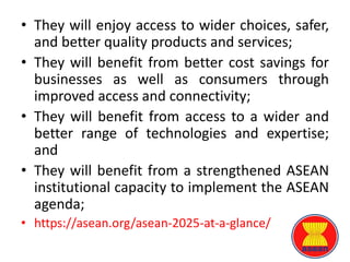 • They will enjoy access to wider choices, safer,
and better quality products and services;
• They will benefit from better cost savings for
businesses as well as consumers through
improved access and connectivity;
• They will benefit from access to a wider and
better range of technologies and expertise;
and
• They will benefit from a strengthened ASEAN
institutional capacity to implement the ASEAN
agenda;
• https://asean.org/asean-2025-at-a-glance/
 