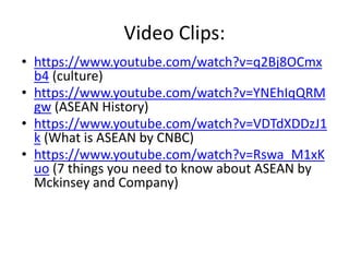 Video Clips:
• https://www.youtube.com/watch?v=q2Bj8OCmx
b4 (culture)
• https://www.youtube.com/watch?v=YNEhIqQRM
gw (ASEAN History)
• https://www.youtube.com/watch?v=VDTdXDDzJ1
k (What is ASEAN by CNBC)
• https://www.youtube.com/watch?v=Rswa_M1xK
uo (7 things you need to know about ASEAN by
Mckinsey and Company)
 