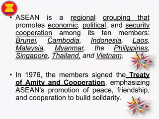 • ASEAN is a regional grouping that
promotes economic, political, and security
cooperation among its ten members:
Brunei, Cambodia, Indonesia, Laos,
Malaysia, Myanmar, the Philippines,
Singapore, Thailand, and Vietnam.
• In 1976, the members signed the Treaty
of Amity and Cooperation, emphasizing
ASEAN's promotion of peace, friendship,
and cooperation to build solidarity.
 