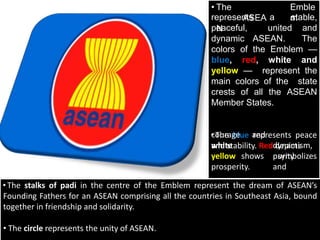 • The
ASEA
N
Emble
m
represents a stable,
peaceful, united and
dynamic ASEAN. The
colors of the Emblem —
blue, red, white and
yellow — represent the
main colors of the state
crests of all the ASEAN
Member States.
•The blue represents peace
and stability. Red depicts
and
dynamism,
shows purity
and
courage
white
yellow symbolizes
prosperity.
•The stalks of padi in the centre of the Emblem represent the dream of ASEAN’s
Founding Fathers for an ASEAN comprising all the countries in Southeast Asia, bound
together in friendship and solidarity.
• The circle represents the unity of ASEAN.
 