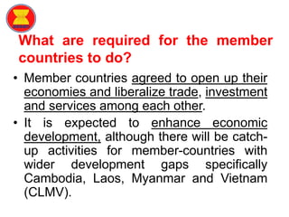What are required for the member
countries to do?
• Member countries agreed to open up their
economies and liberalize trade, investment
and services among each other.
• It is expected to enhance economic
development, although there will be catch-
up activities for member-countries with
wider development gaps specifically
Cambodia, Laos, Myanmar and Vietnam
(CLMV).
 