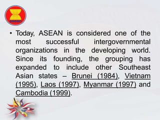 • Today, ASEAN is considered one of the
most successful intergovernmental
organizations in the developing world.
Since its founding, the grouping has
expanded to include other Southeast
Asian states – Brunei (1984), Vietnam
(1995), Laos (1997), Myanmar (1997) and
Cambodia (1999).
 