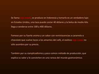 Se llama  kopi luwak , se produce en Indonesia y tomarlo es un verdadero lujo: en Estados Unidos, una taza puede costar 40...
