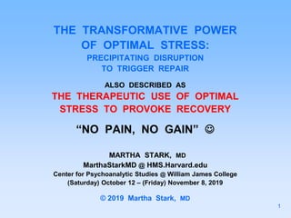 THE TRANSFORMATIVE POWER
OF OPTIMAL STRESS:
PRECIPITATING DISRUPTION
TO TRIGGER REPAIR
ALSO DESCRIBED AS
THE THERAPEUTIC USE OF OPTIMAL
STRESS TO PROVOKE RECOVERY
“NO PAIN, NO GAIN” 
MARTHA STARK, MD
MarthaStarkMD @ HMS.Harvard.edu
Center for Psychoanalytic Studies @ William James College
(Saturday) October 12 – (Friday) November 8, 2019
© 2019 Martha Stark, MD
1
 