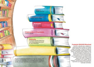 2
Esta obra foi impressa em Papelcartão Art Premium Tech 250 g/m (capa)
2
e Papel Couché Image Mate 145 g/m (miolo), fabricados pela Ripasa em
harmonia com o meio ambiente, na Gráfica Editora Modelo Ltda., no ano
de 2006, com tiragem de 65.000 exemplares, para esta 1ª edição.
Autora
Sandra Aymone
Coordenação editorial
Sílnia N. Martins Prado
Ilustrações
Pandora Estúdio
Marcelo Ferreira
Realização
Fundação EDUCAR DPaschoal
www.educardpaschoal.org.br
F: (19) 3728-8129
Projeto gráfico e diagramação
Pandora Estúdio
Promover a educação para a cidadania é o
objetivo para todos os projetos da Fundação
Educar DPaschoal. Em seis anos, por meio do
projeto "Leia Comigo!", já editou 25 milhões de
livros infantis distribuídos gratuitamente a escolas
públicas, organizações sociais e bibliotecas. Mais
que isso, este projeto, preocupa-se com um
conteúdo que estimule o gosto pela leitura,
reforce valores e incentive a atitude cidadã.
Com a "Academia Educar", no desenvolvimento
de jovens do Ensino Médio, tendo a escola
pública como centro de cidadania na
comunidade; e com o projeto "Trote da
Cidadania", formando futuros líderes socialmente
responsáveis, que utilizam sua energia para a
mobilização universitária.
Fundação EDUCAR DPaschoal
 