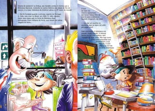 Depois de sentarem no ônibus, seu Geraldo contou à menina que a
Biblioteca Nacional, existente no centro histórico da cidade do Rio de
Janeiro, é a maior biblioteca da América Latina e a 8ª maior do mundo!
— Ela foi fundada quando o príncipe regente de Portugal,
D. João, veio viver no Brasil, em 1808. D. João mandou
trazer para nosso país os livros da Biblioteca Real
portuguesa. Eram milhares de livros, que vieram em várias
viagens de navio...
O avô
de Gabi era
mesmo apaixonado
por livros! Estava feliz de
levá-la para a biblioteca.
Quando chegaram, ele disse:
— Vou dar um pulinho no
escritório aqui ao lado e já volto
pra pegar você!
Gabi concordou. A biblioteca era
grande, muito grande. A menina
sentou-se em uma cadeira, sem
vontade de fazer nada. Mas logo ouviu
umas vozes esquisitas que
despertaram a sua
atenção. O som
parecia vir de trás
de umas prateleiras.
 
