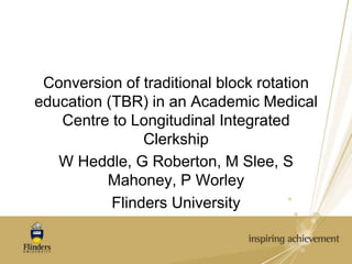 Conversion of traditional block rotation 
education (TBR) in an Academic Medical 
Centre to Longitudinal Integrated 
Clerkship 
W Heddle, G Roberton, M Slee, S 
Mahoney, P Worley 
Flinders University 
 