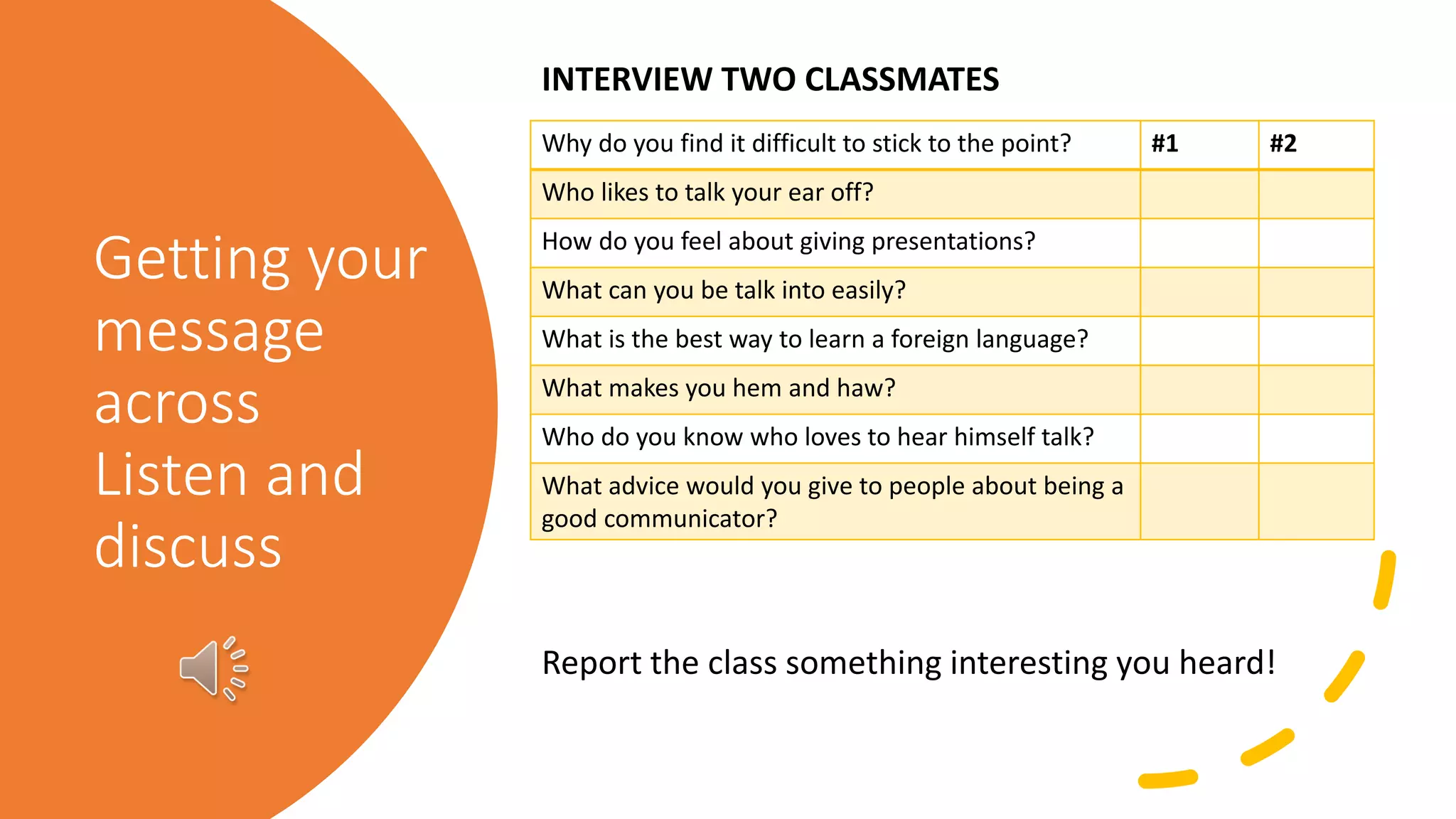 Getting your
message
across
Listen and
discuss
Why do you find it difficult to stick to the point? #1 #2
Who likes to talk your ear off?
How do you feel about giving presentations?
What can you be talk into easily?
What is the best way to learn a foreign language?
What makes you hem and haw?
Who do you know who loves to hear himself talk?
What advice would you give to people about being a
good communicator?
INTERVIEW TWO CLASSMATES
Report the class something interesting you heard!
 