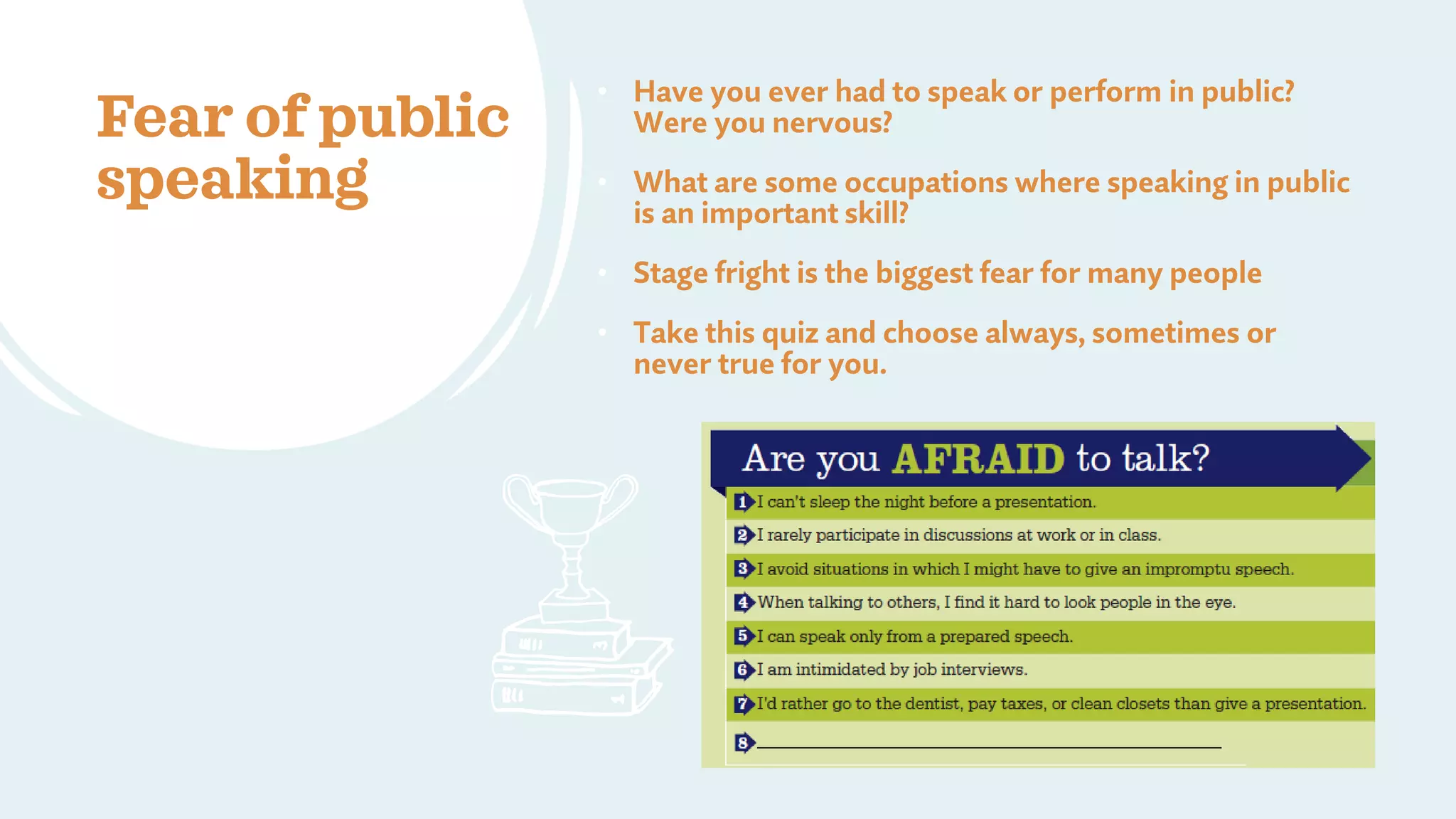 Fear of public
speaking
• Have you ever had to speak or perform in public?
Were you nervous?
• What are some occupations where speaking in public
is an important skill?
• Stage fright is the biggest fear for many people
• Take this quiz and choose always, sometimes or
never true for you.
 