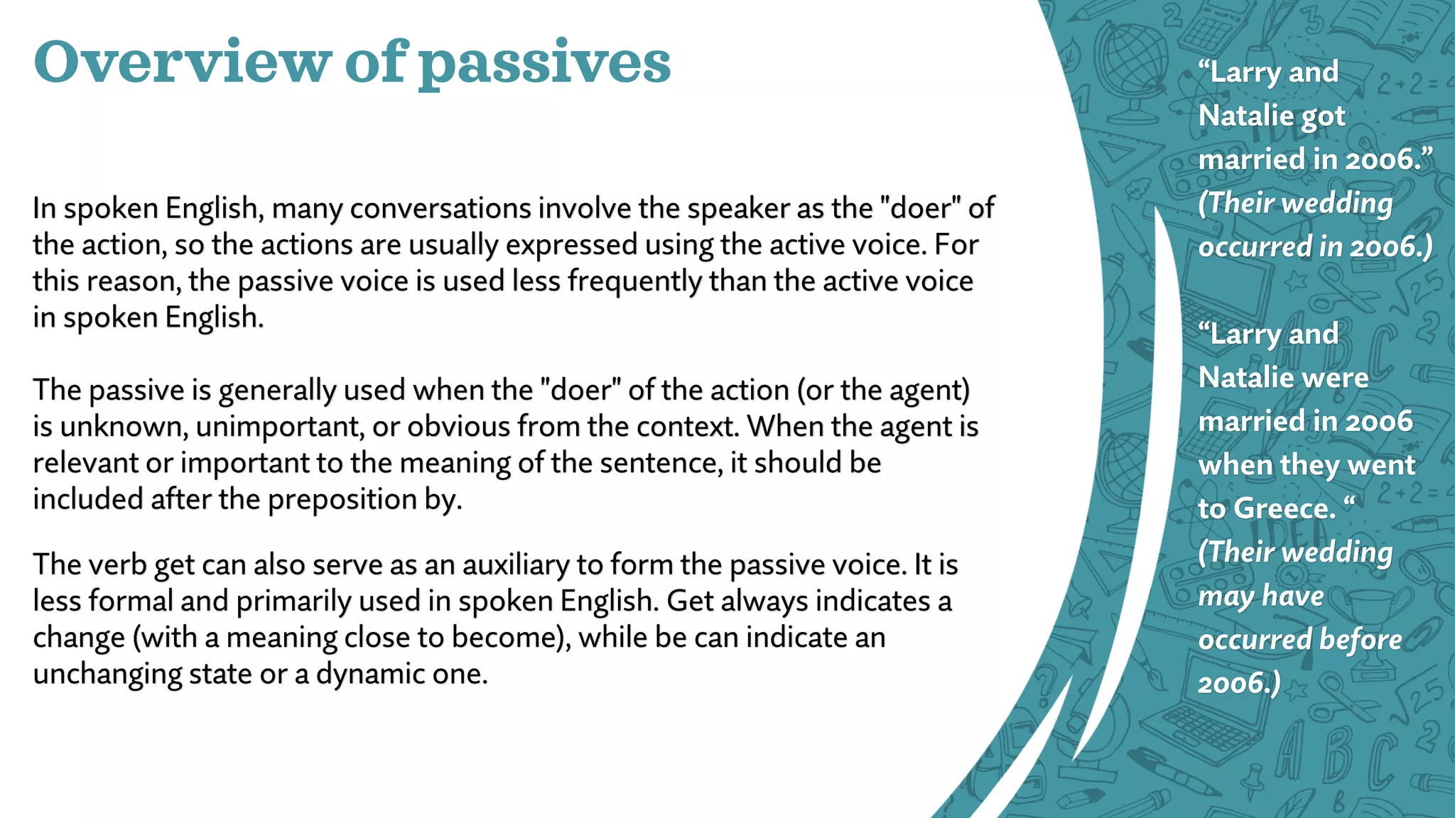 Overview of passives
In spoken English, many conversations involve the speaker as the "doer" of
the action, so the actions are usually expressed using the active voice. For
this reason, the passive voice is used less frequently than the active voice
in spoken English.
The passive is generally used when the "doer" of the action (or the agent)
is unknown, unimportant, or obvious from the context. When the agent is
relevant or important to the meaning of the sentence, it should be
included after the preposition by.
The verb get can also serve as an auxiliary to form the passive voice. It is
less formal and primarily used in spoken English. Get always indicates a
change (with a meaning close to become), while be can indicate an
unchanging state or a dynamic one.
“Larry and
Natalie got
married in 2006.”
(Their wedding
occurred in 2006.)
“Larry and
Natalie were
married in 2006
when they went
to Greece. “
(Their wedding
may have
occurred before
2006.)
 