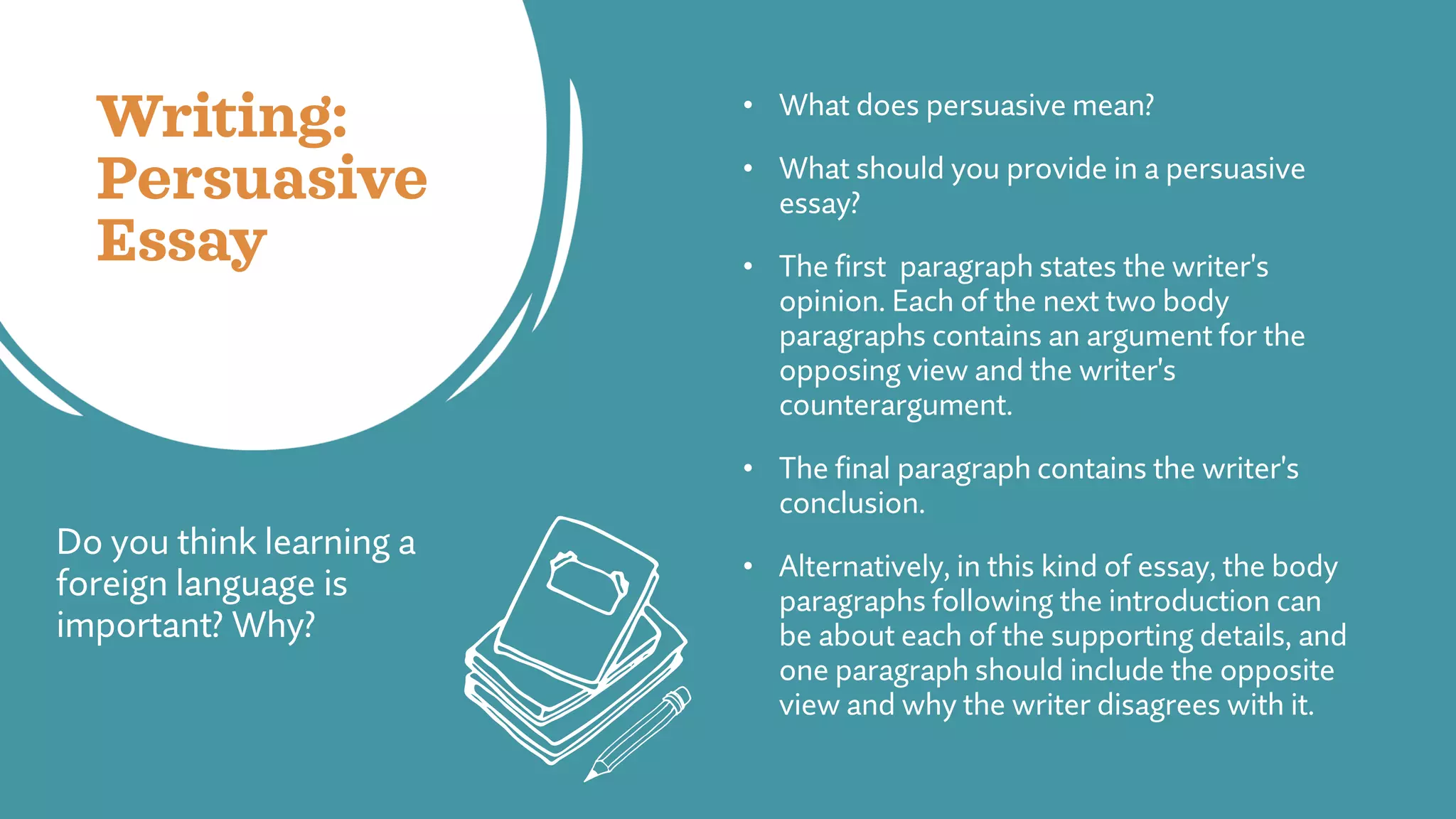Writing:
Persuasive
Essay
• What does persuasive mean?
• What should you provide in a persuasive
essay?
• The first paragraph states the writer's
opinion. Each of the next two body
paragraphs contains an argument for the
opposing view and the writer's
counterargument.
• The final paragraph contains the writer's
conclusion.
• Alternatively, in this kind of essay, the body
paragraphs following the introduction can
be about each of the supporting details, and
one paragraph should include the opposite
view and why the writer disagrees with it.
Do you think learning a
foreign language is
important? Why?
 
