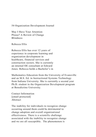 54 Organization Development Journal
May I Have Your Attention
Please? A Review of Change
Blindness
Rebecca Ellis
Rebecca Ellis has over 12 years of
experience in corporate learning and
organization development in
healthcare, financial services and
construction sectors. She is currently
an internal OE consultant at Edward
Jones. Rebecca holds a Bachelor’s in
Mathematics Education from the University of Evansville
and an M.S. Ed. in Instructional Systems Technology
from Indiana University. She is currently a second year
Ph.D. student in the Organization Development program
at Benedictine University.
Contact Information
[email protected]
Abstract
The inability for individuals to recognize change
occurring around them could be detrimental to
change adoption and overall organizational
effectiveness. There is a scientific challenge
associated with the inability to recognize change
and we are all susceptible. The phenomenon is
 