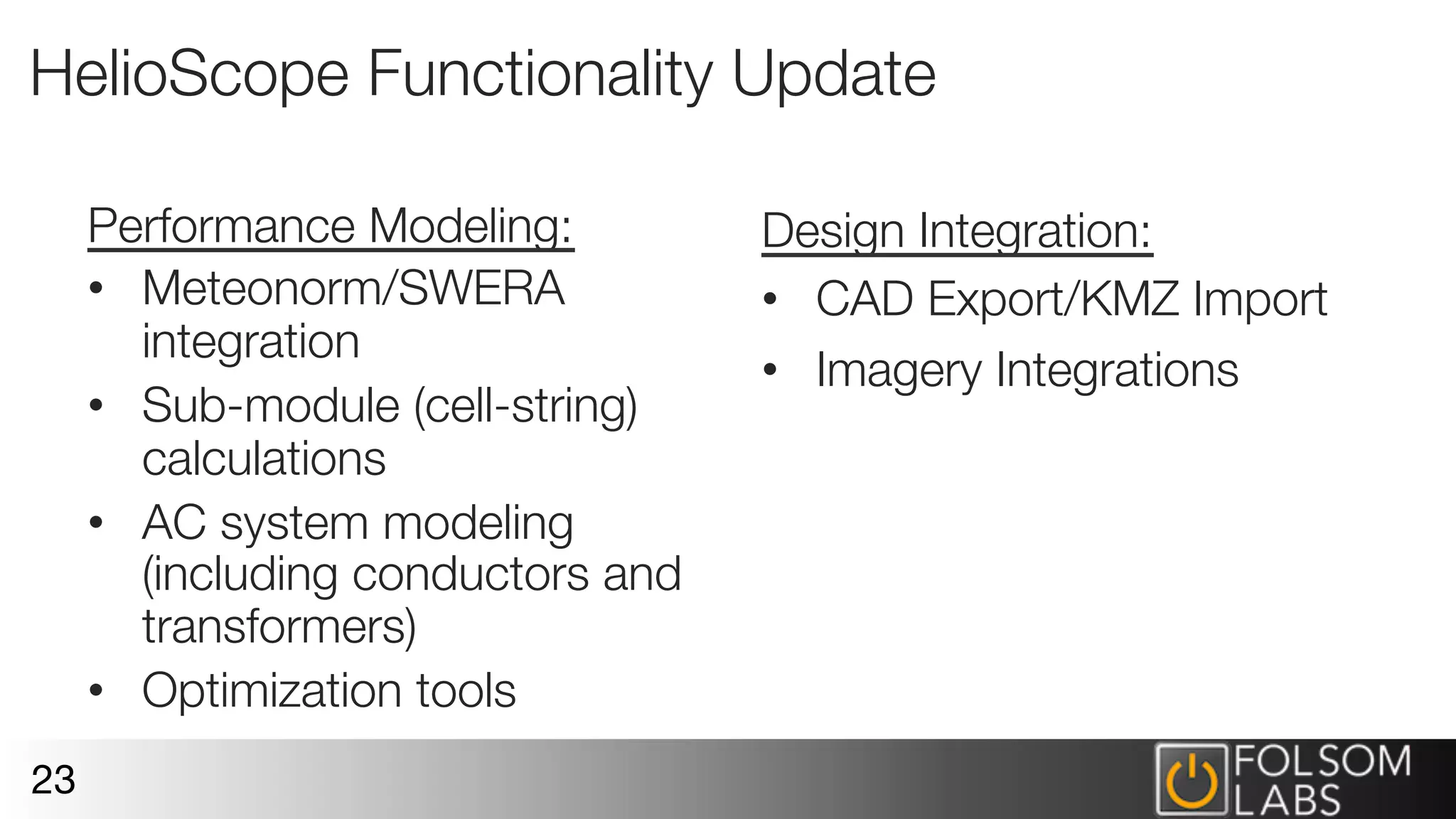 HelioScope Functionality Update
Performance Modeling:
•  Meteonorm/SWERA
integration
•  Sub-module (cell-string)
calculations
•  AC system modeling
(including conductors and
transformers)
•  Optimization tools
23
Design Integration:
•  CAD Export/KMZ Import
•  Imagery Integrations

 