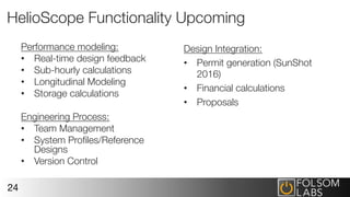 HelioScope Functionality Upcoming
Performance modeling:
•  Real-time design feedback
•  Sub-hourly calculations
•  Longitudinal Modeling
•  Storage calculations
Engineering Process:
•  Team Management
•  System Proﬁles/Reference
Designs
•  Version Control
24
Design Integration:
•  Permit generation (SunShot
2016)
•  Financial calculations
•  Proposals
 