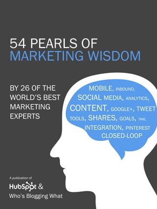 1                       54 pearls of marketing wisdom




54 pearls of
marketing WISDOM

BY 26 of the            		mobile, inbound,
world’s best               Social Media, analytics,
Marketing               content, google+, tweet
Experts                 tools, shares, goals, time,
                        	    integration, pinterest
                        			 closed-loop




A publication of

Share This Ebook!   &
Who’s Blogging What
www.Hubspot.com
 
