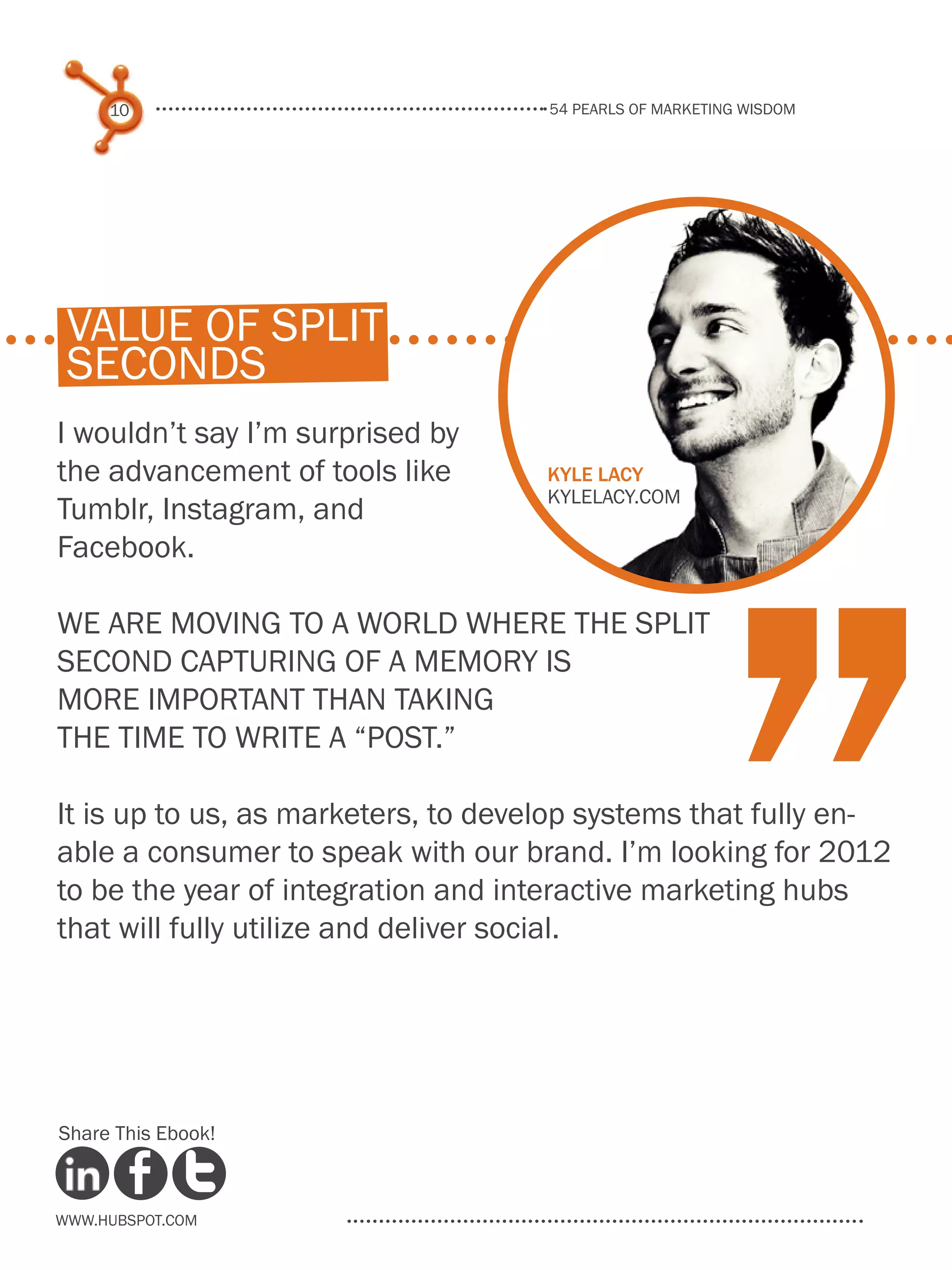 54 pearls of marketing wisdom
10
www.Hubspot.com
Share This Ebook!
I wouldn’t say I’m surprised by
the advancement of tools like
Tumblr, Instagram, and
Facebook.
We are moving to a world where the split
second capturing of a memory is
more important than taking
the time to write a “post.”
It is up to us, as marketers, to develop systems that fully en-
able a consumer to speak with our brand. I’m looking for 2012
to be the year of integration and interactive marketing hubs
that will fully utilize and deliver social.
Kyle Lacy
kylelacy.com
“
value of split
seconds
 