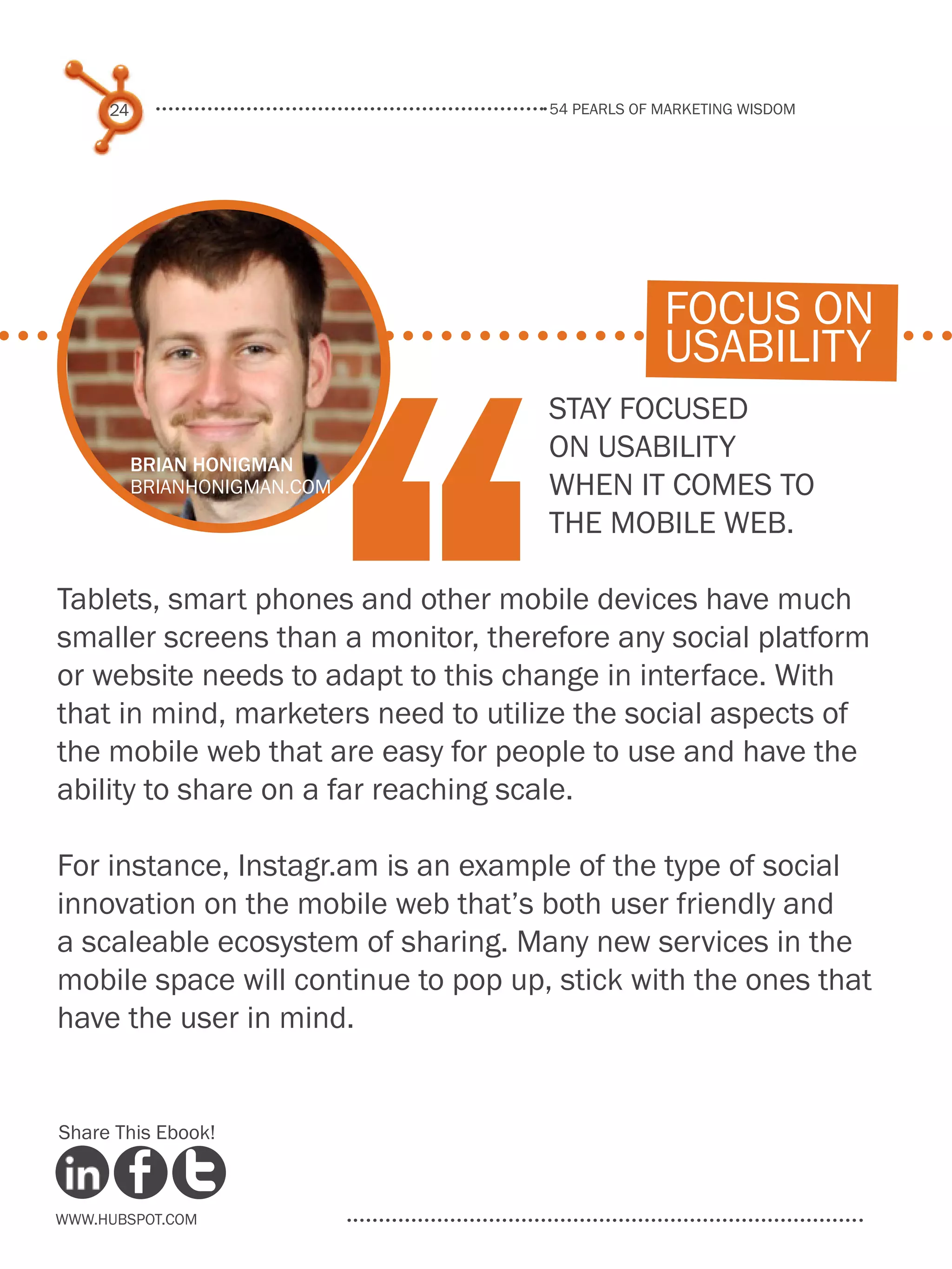 54 pearls of marketing wisdom
24
www.Hubspot.com
Share This Ebook!
Stay focused
on usability
when it comes to
the mobile web.
Tablets, smart phones and other mobile devices have much
smaller screens than a monitor, therefore any social platform
or website needs to adapt to this change in interface. With
that in mind, marketers need to utilize the social aspects of
the mobile web that are easy for people to use and have the
ability to share on a far reaching scale.
For instance, Instagr.am is an example of the type of social
innovation on the mobile web that’s both user friendly and
a scaleable ecosystem of sharing. Many new services in the
mobile space will continue to pop up, stick with the ones that
have the user in mind.
“
focus on
usability
Brian Honigman
brianhonigman.com
 