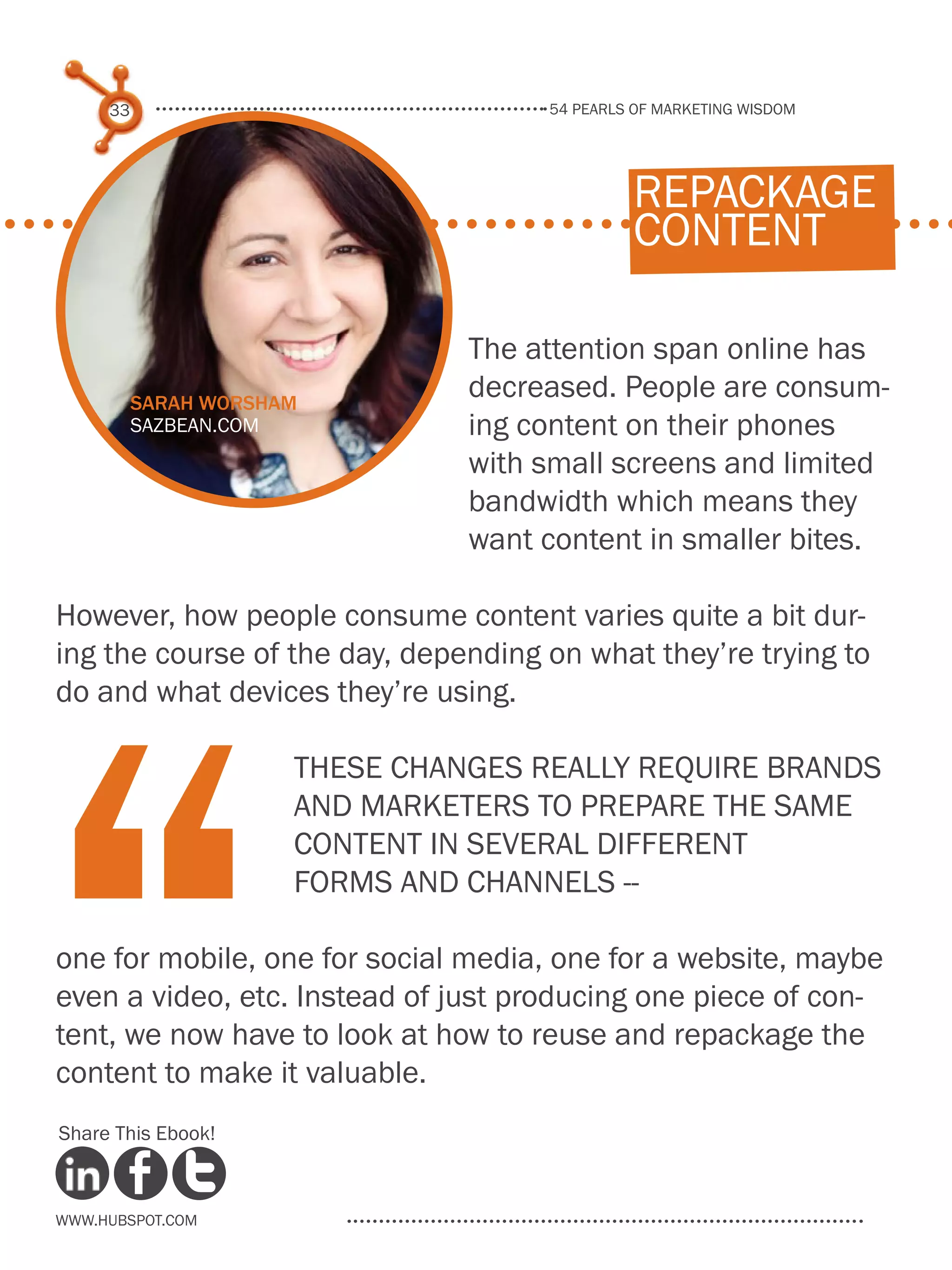 54 pearls of marketing wisdom
33
www.Hubspot.com
Share This Ebook!
The attention span online has
decreased. People are consum-
ing content on their phones
with small screens and limited
bandwidth which means they
want content in smaller bites.
However, how people consume content varies quite a bit dur-
ing the course of the day, depending on what they’re trying to
do and what devices they’re using.
These changes really require brands
and marketers to prepare the same
content in several different
forms and channels --
one for mobile, one for social media, one for a website, maybe
even a video, etc. Instead of just producing one piece of con-
tent, we now have to look at how to reuse and repackage the
content to make it valuable.
“
repackage
content
Sarah Worsham
sazbean.com
 