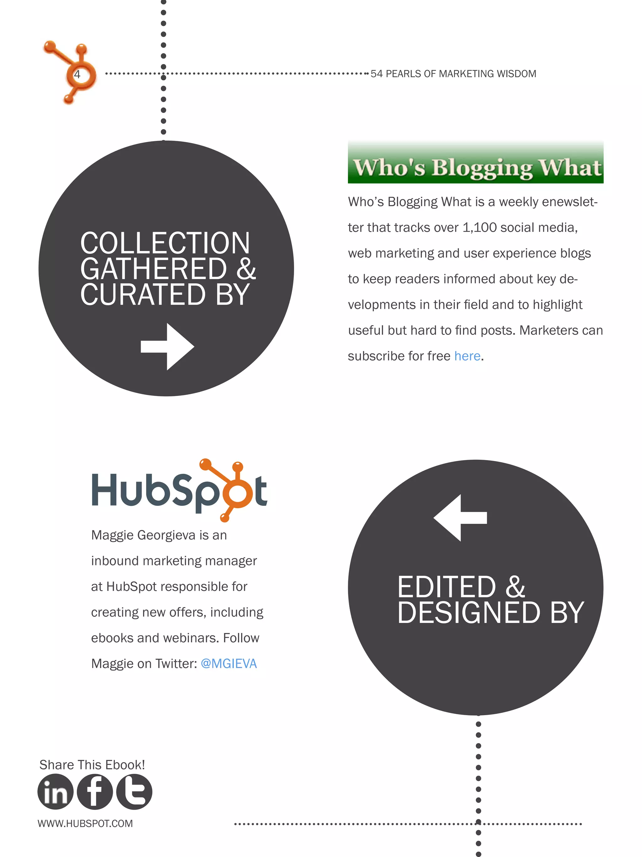 54 pearls of marketing wisdom
4
www.Hubspot.com
Share This Ebook!
Maggie Georgieva is an
inbound marketing manager
at HubSpot responsible for
creating new offers, including
ebooks and webinars. Follow
Maggie on Twitter: @mgieva
Who’s Blogging What is a weekly enewslet-
ter that tracks over 1,100 social media,
web marketing and user experience blogs
to keep readers informed about key de-
velopments in their field and to highlight
useful but hard to find posts. Marketers can
subscribe for free here.
collection
gathered &
curated by
edited &
designed by
]
[
 