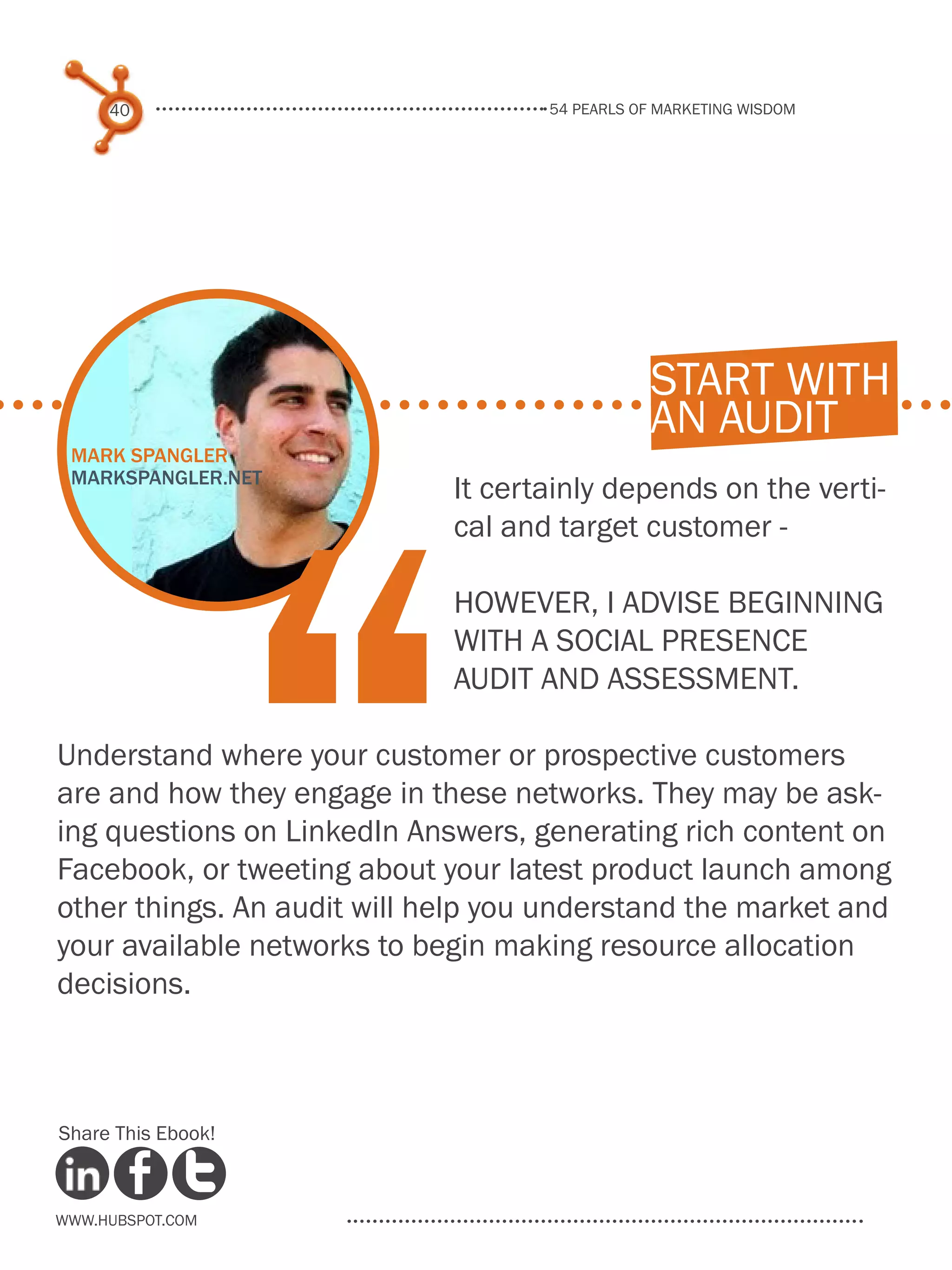 54 pearls of marketing wisdom
40
www.Hubspot.com
Share This Ebook!
It certainly depends on the verti-
cal and target customer -
however, I advise beginning
with a social presence
audit and assessment.
Understand where your customer or prospective customers
are and how they engage in these networks. They may be ask-
ing questions on LinkedIn Answers, generating rich content on
Facebook, or tweeting about your latest product launch among
other things. An audit will help you understand the market and
your available networks to begin making resource allocation
decisions.
start with
an audit
Mark Spangler
markspangler.net
“
 
