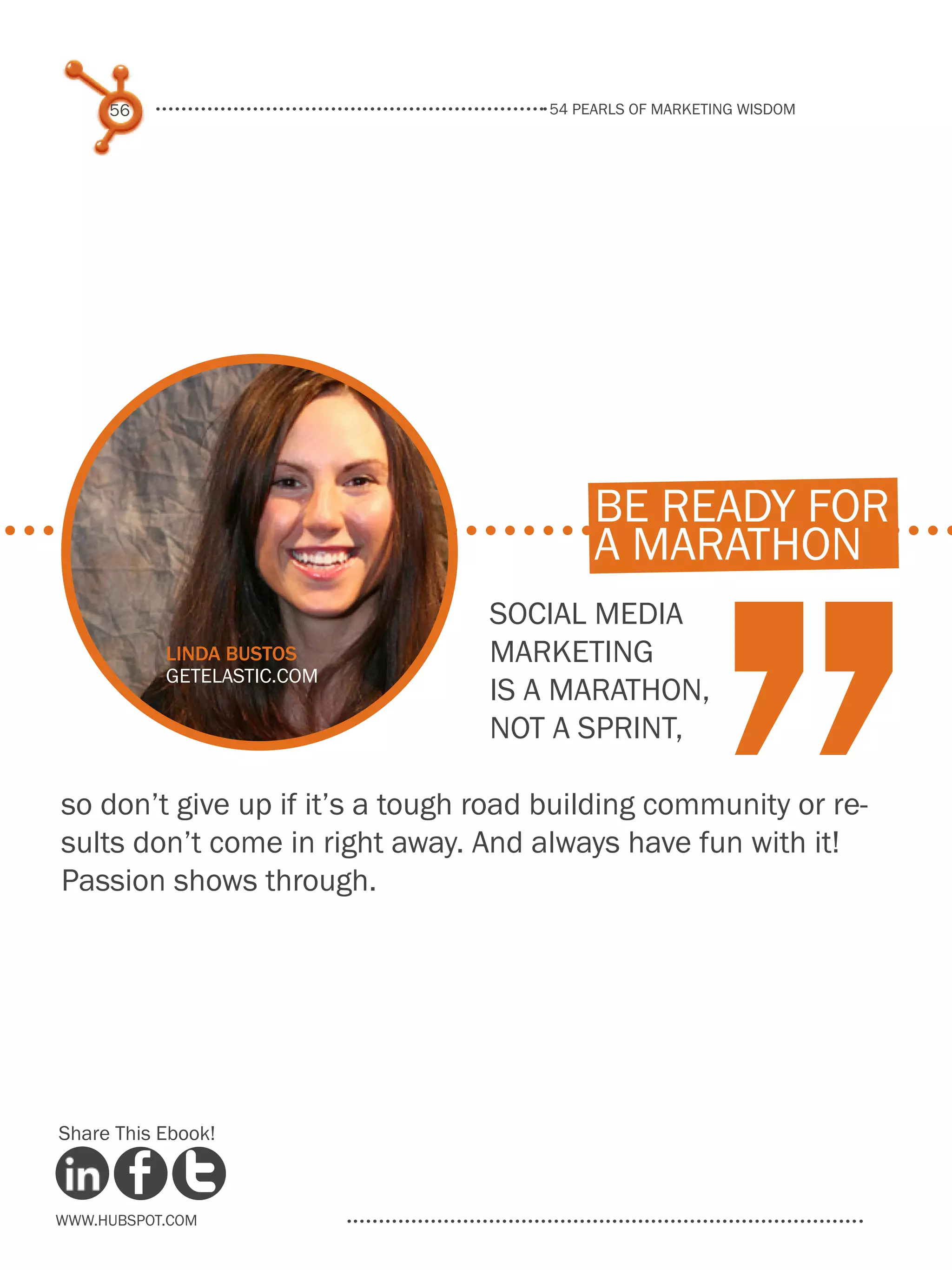 54 pearls of marketing wisdom
56
www.Hubspot.com
Share This Ebook!
Social media
marketing
is a marathon,
not a sprint,
so don’t give up if it’s a tough road building community or re-
sults don’t come in right away. And always have fun with it!
Passion shows through.
“
be ready for
a marathon
Linda Bustos
getelastic.com
 