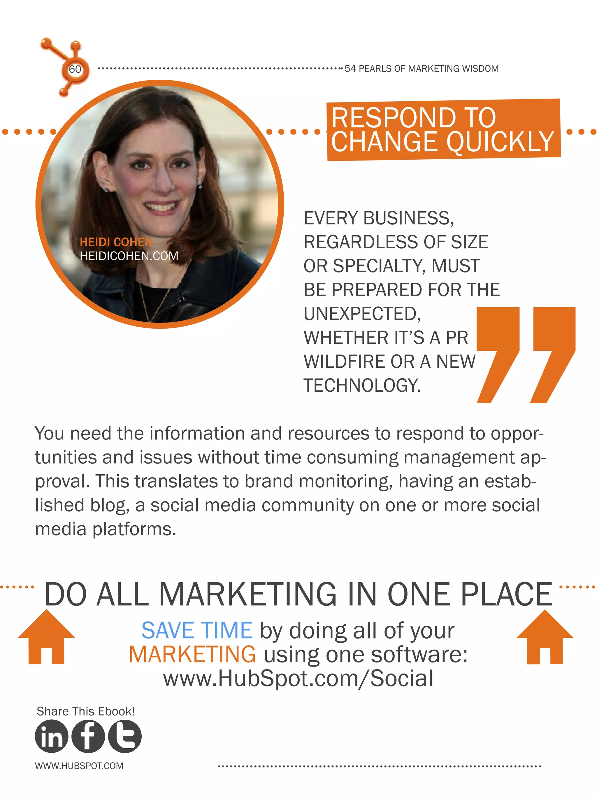 54 pearls of marketing wisdom
60
www.Hubspot.com
Share This Ebook!
Every business,
regardless of size
or specialty, must
be prepared for the
unexpected,
whether it’s a PR
wildfire or a new
technology.
You need the information and resources to respond to oppor-
tunities and issues without time consuming management ap-
proval. This translates to brand monitoring, having an estab-
lished blog, a social media community on one or more social
media platforms.
respond to
change quickly
Heidi Cohen
HeidiCohen.com
do all marketing in one place
Save time by doing all of your
marketing using one software:
www.HubSpot.com/Social
H H
 