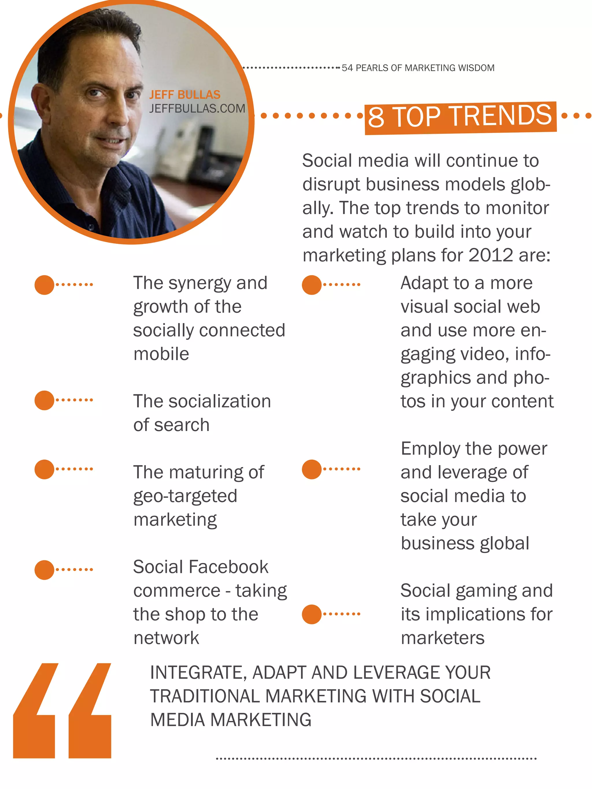 54 pearls of marketing wisdom
62
www.Hubspot.com
Share This Ebook!
8 top trends
The synergy and
growth of the
socially connected
mobile
The socialization
of search
The maturing of
geo-targeted
marketing
Social Facebook
commerce - taking
the shop to the
network
Adapt to a more
visual social web
and use more en-
gaging video, info-
graphics and pho-
tos in your content
Employ the power
and leverage of
social media to
take your
business global
Social gaming and
its implications for
marketers
Social media will continue to
disrupt business models glob-
ally. The top trends to monitor
and watch to build into your
marketing plans for 2012 are:
Integrate, adapt and leverage your
traditional marketing with social
media marketing
Jeff Bullas
jeffbullas.com
 
