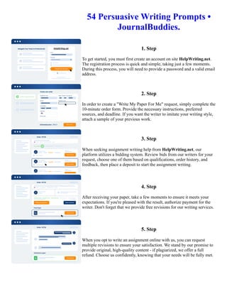 54 Persuasive Writing Prompts •
JournalBuddies.
1. Step
To get started, you must first create an account on site HelpWriting.net.
The registration process is quick and simple, taking just a few moments.
During this process, you will need to provide a password and a valid email
address.
2. Step
In order to create a "Write My Paper For Me" request, simply complete the
10-minute order form. Provide the necessary instructions, preferred
sources, and deadline. If you want the writer to imitate your writing style,
attach a sample of your previous work.
3. Step
When seeking assignment writing help from HelpWriting.net, our
platform utilizes a bidding system. Review bids from our writers for your
request, choose one of them based on qualifications, order history, and
feedback, then place a deposit to start the assignment writing.
4. Step
After receiving your paper, take a few moments to ensure it meets your
expectations. If you're pleased with the result, authorize payment for the
writer. Don't forget that we provide free revisions for our writing services.
5. Step
When you opt to write an assignment online with us, you can request
multiple revisions to ensure your satisfaction. We stand by our promise to
provide original, high-quality content - if plagiarized, we offer a full
refund. Choose us confidently, knowing that your needs will be fully met.
54 Persuasive Writing Prompts • JournalBuddies. 54 Persuasive Writing Prompts • JournalBuddies.
 