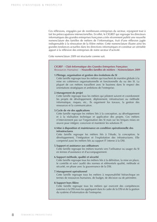 P R O F I L S TAT I S T I Q U E & P R O S P E C T I F
CIGREF – Club Informatique des Grandes Entreprises Françaises
Ressources Humaines - Nouvelles familles de métiers - Nomenclature 2009
1.Pilotage, organisation et gestion des évolutions du SI
Cette famille regroupe tous les métiers qui touchent de manière globale à la
mise en cohérence organisationnelle et fonctionnelle du ou des SI. La
plupart de ces métiers travaillent avec le business dans le respect des
orientations stratégiques et ambitions de l'entreprise.
2.Management de projet
Cette famille regroupe tous les métiers qui pilotent suivent et coordonnent
les projets de développement, déploiement, infrastructure ou méthode
informatique, risques, etc.. Ils organisent les travaux, la gestion des
ressources et la communication.
3.Cycle de vie des applications
Cette famille regroupe les métiers liés à la conception, au développement
et à la réalisation technique et applicative des projets. Ces métiers
n'interviennent pas sur l'organisation des SI mais sur les briques mises en
œuvre pour intégrer, concevoir et maintenir les solutions IT.
4.Mise à disposition et maintenance en condition opérationnelle des
infrastructures
Cette famille regroupe les métiers liés à l'étude, la conception, le
développement, l'intégration et l'exploitation des infrastructures. Elle
comprend aussi les métiers liés au support IT interne à la DSI.
5.Support et assistance aux utilisateurs
Cette famille regroupe les métiers tournés vers l'utilisateur ou usager du SI
en termes d'assistance et d'accompagnement.
6.Support méthode, qualité et sécurité
Cette famille regroupe tous les métiers liés à la définition, la mise en place,
le contrôle et suivi (audit) des normes et référentiels qualité, méthode et
sécurité, en phase avec la gouvernance de la DSI.
7.Management opérationnel
Cette famille regroupe tous les métiers à responsabilité hiérarchique en
termes de ressources humaines, de budget, de décision ou de périmètre.
8.Support hors filière
Cette famille regroupe tous les métiers qui exercent des compétences
externes à la DSI mais les appliquent dans le cadre de la DSI et de la gestion
du système d'information de l'entreprise.
8 T E N D A N C E S P R O S P E C T I V E S
Ces réflexions, engagées par de nombreuses entreprises du secteur, rejoignent tout à
fait les préoccupations intersectorielles. En effet, le CIGREF qui regroupe les directeurs
informatiques des grandes entreprises françaises a très récemment publié une nouvelle
nomenclature des familles de métiers de l'informatique, fruit d'une réflexion jugée
indispensable à la rénovation de la filière métier. Cette nomenclature illustre ainsi les
grandes tendances actuelles dans les directions informatiques et constitue un véritable
apport à la réflexion des entreprises de notre secteur d'activité.
Cette nomenclature 2009 est structurée comme suit.
INFORM ET TELECOM_V2.qxp:36PAGES 5/10/09 16:04 Page 8
 