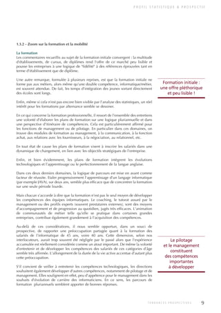 P R O F I L S TAT I S T I Q U E & P R O S P E C T I F
1.3.2 - Zoom sur la formation et la mobilité
La formation
Les commentaires recueillis au sujet de la formation initiale convergent : la multitude
d'établissements, de cursus, de diplômes rend l'offre de ce marché peu lisible et
pousse les entreprises à une logique de "fidélité" à des références éprouvées tant en
terme d'établissement que de diplôme.
Une autre remarque, formulée à plusieurs reprises, est que la formation initiale ne
forme pas aux métiers, alors même qu'une double compétence, informatique/métier,
est souvent attendue. De fait, les temps d'intégration des jeunes sortant directement
des écoles sont longs.
Enfin, même si cela n'est pas encore bien visible par l'analyse des statistiques, un réel
intérêt pour les formations par alternance semble se dessiner.
En ce qui concerne la formation professionnelle, il ressort de l'ensemble des entretiens
une volonté d'élaborer les plans de formation sur une logique pluriannuelle et dans
une perspective d'itinéraire de compétences. Cela est particulièrement affirmé pour
les fonctions de management ou de pilotage. En particulier dans ces domaines, on
trouve des modules de formation au management, à la communication, à la fonction
achat, aux relations avec les fournisseurs, à la négociation, au relationnel, etc.
En tout état de cause les plans de formation visent à inscrire les salariés dans une
dynamique de changement, en lien avec les objectifs stratégiques de l'entreprise.
Enfin, et bien évidemment, les plans de formation intègrent les évolutions
technologiques et l'apprentissage ou le perfectionnement de la langue anglaise.
Dans ces deux derniers domaines, la logique de parcours est mise en avant comme
facteur de réussite. Etaler progressivement l'apprentissage d'un langage informatique
(par exemple JAVA), sur deux ans, semble plus efficace que de concentrer la formation
sur une seule période lourde.
Mais chacun s'accorde à dire que la formation n'est pas le seul moyen de développer
les compétences des équipes informatiques. Le coaching, le tutorat assuré par le
management ou des profils experts (souvent prestataires externes), sont des moyens
d'accompagnement et de progression au quotidien, jugés très efficaces. L'animation
de communautés de métier telle qu'elle se pratique dans certaines grandes
entreprises, contribue également grandement à l'acquisition des compétences.
Au-delà de ces considérations, il nous semble opportun, dans un souci de
prospective, de rapporter une préoccupation partagée quant à la formation des
salariés de l'informatique de 45 ans, voire 40 ans. Cette dimension, selon nos
interlocuteurs, aurait trop souvent été négligée par le passé alors que l'expérience
accumulée est réellement considérée comme un atout important. De même la volonté
d'entretenir et de développer les compétences des salariés de ces catégories d'âge
semble très affirmée. L'allongement de la durée de la vie active accentue d'autant plus
cette préoccupation.
S'il convient de veiller à entretenir les compétences technologiques, les directions
souhaitent également développer d'autres compétences, notamment de pilotage et de
management. Elles soulignent en effet, peu d'appétence pour le management dans les
souhaits d'évolution de carrière des informaticiens. En ce sens, les parcours de
formation pluriannuels semblent apporter de bonnes réponses.
Formation initiale :
une offre pléthorique
et peu lisible !
Le pilotage
et le management
constituent
des compétences
importantes
à développer
9
T E N D A N C E S P R O S P E C T I V E S
INFORM ET TELECOM_V2.qxp:36PAGES 5/10/09 16:04 Page 9
 
