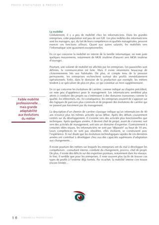 P R O F I L S TAT I S T I Q U E & P R O S P E C T I F
La mobilité
Globalement, il y a peu de mobilité chez les informaticiens. Dans les grandes
entreprises, cette population sort peu de son GIE. Les plus mobiles des informaticiens
sont les managers, qui, du fait de leurs compétences et qualités managériales, peuvent
exercer ces fonctions ailleurs. Quant aux autres salariés, les mobilités vers
l'informatique sont quasiment exceptionnelles.
En ce qui concerne la mobilité en interne de la famille informatique, on note juste
quelques mouvements, notamment de MOE (maîtrise d'œuvre) vers MOA (maîtrise
d'ouvrage).
Pourtant, une volonté de mobilité est affichée par les entreprises. Les passerelles sont
définies, la communication est faite. Mais il existe néanmoins beaucoup de
cloisonnements liés aux habitudes. De plus, et compte tenu de la pression
permanente, les entreprises recherchent surtout des profils immédiatement
opérationnels. Enfin, dans le domaine de la production par exemple, les métiers
tendent à se spécialiser de plus en plus, ce qui constitue un frein supplémentaire.
En ce qui concerne les évolutions de carrière, comme indiqué au chapitre précédent,
on note peu d'appétence pour le management. Les informaticiens semblent plus
attirés à conduire des projets ou s'intéressent à des domaines transverses comme la
qualité, les référentiels, etc. En conséquence, les entreprises essaient de s'appuyer sur
des logiques de parcours plus construits et de proposer des évolutions de carrière qui
ne passent pas forcément par du management.
La description d'un chemin de carrière classique indique qu'un informaticien de 40
ans n'exerce plus les mêmes activités qu'au début. Après des débuts couramment
centrés sur du développement, il s'oriente vers des activités plus fonctionnelles que
techniques. Après quelques années, il devient chef de projet, avant de s'orienter, soit
vers des activités de management, soit vers un domaine d'expertise. Contrairement à
certaines idées reçues, les informaticiens ne sont pas "dépassés" au bout de 10 ans.
Leurs compétences ne sont pas obsolètes, elles évoluent, se construisent avec
l'expérience. Et nul doute que les évolutions technologiques rapides de ces dernières
années ont contribué à développer chez eux des capacités supérieures d'adaptation
aux changements…
Il existe pourtant des métiers sur lesquels les entreprises ont du mal à développer les
compétences : consultant interne, conduite du changement, process, chef de projet.
De plus, il existe des déficits sur des expertises pointues, notamment dans les réseaux.
In fine, il semble que pour les entreprises, il reste souvent plus facile de trouver ces
types de profils à l'externe déjà formés. Par ricochet, la mobilité interne s'en trouve
encore limitée…
Faible mobilité
professionnelle…
mais grande
adaptabilité
aux évolutions
du métier
1 0 T E N D A N C E S P R O S P E C T I V E S
INFORM ET TELECOM_V2.qxp:36PAGES 5/10/09 16:04 Page 10
 