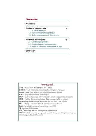 Préambule
Tendances prospectives p. 1
1.1 - Le marché de l'emploi
1.2 - Les nouvelles compétences attendues
1.3 - Quelles conséquences sur la filière de métier
Tendances statistiques p. 11
2.1 - Caractéristiques générales
2.2 - Caractéristiques des nouveaux entrants
2.3 - Regard sur la formation professionnelle en 2007
Conclusion p. 32
Sommaire
Pour rappel…
APEC : Association Pour l'Emploi des Cadres
CIGREF : Club Informatique des Grandes Entreprises Françaises
Forfait : achat d'un projet à une SSII (obligation de résultat)
GIE : Groupement d'Intérêt Economique
MOA : Maîtrise d'ouvrage (intervention en amont, approche fonctionnelle)
MOE : Maîtrise d'œuvre (réalisation du projet, approche technique)
Off shoring : délocalisation d'activités vers des pays à bas salaires
Out sourcing : externalisation d'activités vers un partenaire
Régie : achat de journées d'intervention à une SSII
SI : Système d'Information
SSII : Société de Services en Ingénierie Informatique
SYNTEC : Fédération des groupes et sociétés françaises d'Ingénierie, Services
informatiques, Etudes et conseils
INFORM ET TELECOM_V2.qxp:36PAGES 5/10/09 16:04 Page c2
 