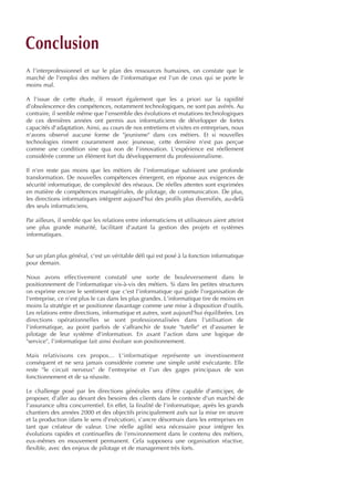 A l'interprofessionnel et sur le plan des ressources humaines, on constate que le
marché de l'emploi des métiers de l'informatique est l'un de ceux qui se porte le
moins mal.
A l'issue de cette étude, il ressort également que les a priori sur la rapidité
d'obsolescence des compétences, notamment technologiques, ne sont pas avérés. Au
contraire, il semble même que l'ensemble des évolutions et mutations technologiques
de ces dernières années ont permis aux informaticiens de développer de fortes
capacités d'adaptation. Ainsi, au cours de nos entretiens et visites en entreprises, nous
n'avons observé aucune forme de "jeunisme" dans ces métiers. Et si nouvelles
technologies riment couramment avec jeunesse, cette dernière n'est pas perçue
comme une condition sine qua non de l'innovation. L'expérience est réellement
considérée comme un élément fort du développement du professionnalisme.
Il n'en reste pas moins que les métiers de l'informatique subissent une profonde
transformation. De nouvelles compétences émergent, en réponse aux exigences de
sécurité informatique, de complexité des réseaux. De réelles attentes sont exprimées
en matière de compétences managériales, de pilotage, de communication. De plus,
les directions informatiques intègrent aujourd'hui des profils plus diversifiés, au-delà
des seuls informaticiens.
Par ailleurs, il semble que les relations entre informaticiens et utilisateurs aient atteint
une plus grande maturité, facilitant d'autant la gestion des projets et systèmes
informatiques.
Sur un plan plus général, c'est un véritable défi qui est posé à la fonction informatique
pour demain.
Nous avons effectivement constaté une sorte de bouleversement dans le
positionnement de l'informatique vis-à-vis des métiers. Si dans les petites structures
on exprime encore le sentiment que c'est l'informatique qui guide l'organisation de
l'entreprise, ce n'est plus le cas dans les plus grandes. L'informatique tire de moins en
moins la stratégie et se positionne davantage comme une mise à disposition d'outils.
Les relations entre directions, informatique et autres, sont aujourd'hui équilibrées. Les
directions opérationnelles se sont professionnalisées dans l'utilisation de
l'informatique, au point parfois de s'affranchir de toute "tutelle" et d'assumer le
pilotage de leur système d'information. En axant l'action dans une logique de
"service", l'informatique fait ainsi évoluer son positionnement.
Mais relativisons ces propos… L'informatique représente un investissement
conséquent et ne sera jamais considérée comme une simple unité exécutante. Elle
reste "le circuit nerveux" de l'entreprise et l'un des gages principaux de son
fonctionnement et de sa réussite.
Le challenge posé par les directions générales sera d'être capable d'anticiper, de
proposer, d'aller au devant des besoins des clients dans le contexte d'un marché de
l'assurance ultra concurrentiel. En effet, la finalité de l'informatique, après les grands
chantiers des années 2000 et des objectifs principalement axés sur la mise en œuvre
et la production (dans le sens d'exécution), s'ancre désormais dans les entreprises en
tant que créateur de valeur. Une réelle agilité sera nécessaire pour intégrer les
évolutions rapides et continuelles de l'environnement dans le contenu des métiers,
eux-mêmes en mouvement permanent. Cela supposera une organisation réactive,
flexible, avec des enjeux de pilotage et de management très forts.
Conclusion
INFORM ET TELECOM_V2.qxp:36PAGES 5/10/09 16:04 Page c3
 