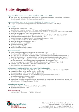 Rapports de l'Observatoire sur les Métiers des Salariés de l'Assurance - ROMA
• Description de la population globale des salariés des entreprises d’assurances, par famille et sous-famille
de métiers, au 31 décembre de chaque année, depuis 1996.
Rapports de l'Observatoire sur les Formations des Salariés de l'Assurance - ROFA
• Analyse des formations suivies par les salariés des entreprises d'assurances (2006 et 2007)
Etudes métiers
• Les métiers des commerciaux (2007)
• Les métiers des ressources humaines : "du facteur travail au capital humain" (2003)
• Les métiers de l'informatique et des télécommunications : "pénurie des ressources : mythe ou réalité ?" (2002)
• Les métiers du marketing : "d'une activité à un métier" (2002)
• Les métiers de l'indemnisation et du règlement des sinistres : "de la rédaction à la télégestion" (2001)
• Les métiers de la comptabilité et du contrôle de gestion (2001)
• Le métier de souscripteur grands risques internationaux d'entreprises (2000)
• Les métiers de l’actuariat et des études statistiques (2000)
• Les métiers du secrétariat - assistanat (1999)
• Les métiers de la formation (1999)
• Les métiers de la santé (1998)
• L’inspecteur régleur (1998)
• Le téléacteur dans l’assurance (1998)
Etudes et documents
• Mixité, diversité, compétitivité économique des entreprises (2005)
• Première contribution à l'analyse de la place des femmes dans l'assurance (2004)
• Essai d'analyse de la répartition géographique des salariés de l'assurance sur le territoire national (2004)
• Les métiers de l'assurance – Les référentiels des métiers cadres, en collaboration avec l'Apec (2004)
• Les quadras d'aujourd'hui… quinquas de demain ? Essai d'analyse des conséquences du redressement
de l'âge de cessation d'activité sur l'employabilité des salariés de l'assurance (2003)
• Le choc démographique : vers un déficit de cadres…? ou une autre politique de l'âge ! (2002)
• Métiers et formations des salariés handicapés dans l'assurance (2000)
• Du vieillissement au renouvellement (1998)
Baromètre de l'évolution des métiers et des compétences de l'assurance
• Baromètre prospectif 2009 : L'impact des technologies sur les métiers-cœurs de l'assurance (juin 2009)
• Baromètre prospectif 2008 : horizon 2008-2013 (juin 2008)
• Baromètre prospectif 2007 : horizon 2007-2012 (juin 2007)
• Etude "Quels métiers demain ?" Un nouvel outil d'analyse prospective à l'horizon 2015
de l'industrialisation de l'assurance (2006)
• Baromètres du N°1 (2001) au N°5 (2005)
• Etude prospective et baromètre de l’évolution des métiers et des compétences de l’assurance à l'horizon 2005
(2000) [épuisée - téléchargeable à partir du site]
Profil statistique et prospectif
• Les métiers de la comptabilité et du contrôle de gestion (2008)
• Les métiers de l'actuariat (2005)
A paraître en 2009
• ROMA et ROFA - données au 31/12/2008 (décembre)
Observatoire de l'Evolution des Métiers de l'Assurance
1, rue Jules Lefebvre – 75 431 Paris cedex 09
Secrétariat : Tél. 01 53 21 51 20 – Fax 01 53 21 51 26
observatoire@obs.gpsa.fr – http://www.metiers-assurance.org
Etudes disponibles
INFORM ET TELECOM_V2.qxp:36PAGES 5/10/09 16:04 Page c4
 