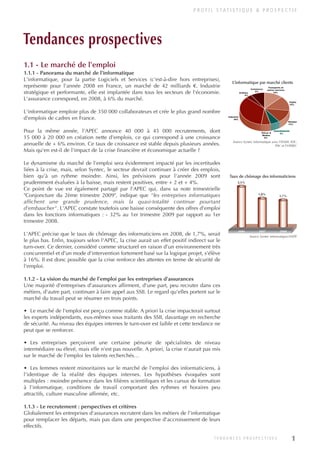 P R O F I L S TAT I S T I Q U E & P R O S P E C T I F
1
Tendances prospectives
1.1 - Le marché de l'emploi
1.1.1 - Panorama du marché de l'informatique
L'informatique, pour la partie Logiciels et Services (c'est-à-dire hors entreprises),
représente pour l'année 2008 en France, un marché de 42 milliards €. Industrie
stratégique et performante, elle est implantée dans tous les secteurs de l'économie.
L'assurance correspond, en 2008, à 6% du marché.
L'informatique emploie plus de 350 000 collaborateurs et crée le plus grand nombre
d'emplois de cadres en France.
Pour la même année, l'APEC annonce 40 000 à 45 000 recrutements, dont
15 000 à 20 000 en création nette d'emplois, ce qui correspond à une croissance
annuelle de + 6% environ. Ce taux de croissance est stable depuis plusieurs années.
Mais qu'en est-il de l'impact de la crise financière et économique actuelle ?
Le dynamisme du marché de l'emploi sera évidemment impacté par les incertitudes
liées à la crise, mais, selon Syntec, le secteur devrait continuer à créer des emplois,
bien qu'à un rythme moindre. Ainsi, les prévisions pour l'année 2009 sont
prudemment évaluées à la baisse, mais restent positives, entre + 2 et + 4%.
Ce point de vue est également partagé par l'APEC qui, dans sa note trimestrielle
"Conjoncture du 2ème trimestre 2009", indique que "les entreprises informatiques
affichent une grande prudence, mais la quasi-totalité continue pourtant
d'embaucher". L'APEC constate toutefois une baisse conséquente des offres d'emploi
dans les fonctions informatiques : - 32% au 1er trimestre 2009 par rapport au 1er
trimestre 2008.
L'APEC précise que le taux de chômage des informaticiens en 2008, de 1,7%, serait
le plus bas. Enfin, toujours selon l'APEC, la crise aurait un effet positif indirect sur le
turn-over. Ce dernier, considéré comme structurel en raison d'un environnement très
concurrentiel et d'un mode d'intervention fortement basé sur la logique projet, s'élève
à 16%. Il est donc possible que la crise renforce des attentes en terme de sécurité de
l'emploi.
1.1.2 - La vision du marché de l'emploi par les entreprises d'assurances
Une majorité d'entreprises d'assurances affirment, d'une part, peu recruter dans ces
métiers, d'autre part, continuer à faire appel aux SSII. Le regard qu'elles portent sur le
marché du travail peut se résumer en trois points.
• Le marché de l'emploi est perçu comme stable. A priori la crise impacterait surtout
les experts indépendants, eux-mêmes sous traitants des SSII, davantage en recherche
de sécurité. Au niveau des équipes internes le turn-over est faible et cette tendance ne
peut que se renforcer.
• Les entreprises perçoivent une certaine pénurie de spécialistes de niveau
intermédiaire ou élevé, mais elle n'est pas nouvelle. A priori, la crise n'aurait pas mis
sur le marché de l'emploi les talents recherchés…
• Les femmes restent minoritaires sur le marché de l'emploi des informaticiens, à
l'identique de la réalité des équipes internes. Les hypothèses évoquées sont
multiples : moindre présence dans les filières scientifiques et les cursus de formation
à l'informatique, conditions de travail comportant des rythmes et horaires peu
attractifs, culture masculine affirmée, etc.
1.1.3 - Le recrutement : perspectives et critères
Globalement les entreprises d'assurances recrutent dans les métiers de l'informatique
pour remplacer les départs, mais pas dans une perspective d'accroissement de leurs
effectifs.
Transports et
autres services
12%
Public
15%
Banque
13%
ASSURANCES
6%
Telcos &
Médias
6%
Industrie
35%
Urilities
4%
Commerce
9%
2,5%
1,8%
1,7%
2006 2007 2008
L’informatique par marché clients
Source Syntec informatique avec l'INSEE, IDC,
PAC et l'OPIIEC
Taux de chômage des informaticiens
Source Syntec informatique/ANPE
T E N D A N C E S P R O S P E C T I V E S
INFORM ET TELECOM_V2.qxp:36PAGES 5/10/09 16:04 Page 1
 