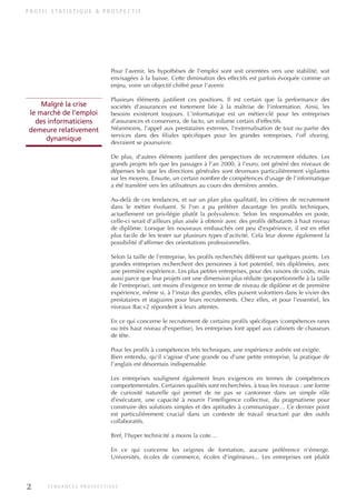 Pour l'avenir, les hypothèses de l'emploi sont soit orientées vers une stabilité, soit
envisagées à la baisse. Cette diminution des effectifs est parfois évoquée comme un
enjeu, voire un objectif chiffré pour l'avenir.
Plusieurs éléments justifient ces positions. Il est certain que la performance des
sociétés d'assurances est fortement liée à la maîtrise de l'information. Ainsi, les
besoins existeront toujours. L'informatique est un métier-clé pour les entreprises
d'assurances et conservera, de facto, un volume certain d'effectifs.
Néanmoins, l'appel aux prestataires externes, l'externalisation de tout ou partie des
services dans des filiales spécifiques pour les grandes entreprises, l'off shoring,
devraient se poursuivre.
De plus, d'autres éléments justifient des perspectives de recrutement réduites. Les
grands projets tels que les passages à l'an 2000, à l'euro, ont généré des niveaux de
dépenses tels que les directions générales sont devenues particulièrement vigilantes
sur les moyens. Ensuite, un certain nombre de compétences d'usage de l'informatique
a été transféré vers les utilisateurs au cours des dernières années.
Au-delà de ces tendances, et sur un plan plus qualitatif, les critères de recrutement
dans le métier évoluent. Si l'on a pu préférer davantage les profils techniques,
actuellement on privilégie plutôt la polyvalence. Selon les responsables en poste,
celle-ci serait d'ailleurs plus aisée à obtenir avec des profils débutants à haut niveau
de diplôme. Lorsque les nouveaux embauchés ont peu d'expérience, il est en effet
plus facile de les tester sur plusieurs types d'activité. Cela leur donne également la
possibilité d'affirmer des orientations professionnelles.
Selon la taille de l'entreprise, les profils recherchés diffèrent sur quelques points. Les
grandes entreprises recherchent des personnes à fort potentiel, très diplômées, avec
une première expérience. Les plus petites entreprises, pour des raisons de coûts, mais
aussi parce que leur projets ont une dimension plus réduite (proportionnelle à la taille
de l'entreprise), ont moins d'exigence en terme de niveau de diplôme et de première
expérience, même si, à l'instar des grandes, elles puisent volontiers dans le vivier des
prestataires et stagiaires pour leurs recrutements. Chez elles, et pour l'essentiel, les
niveaux Bac+2 répondent à leurs attentes.
En ce qui concerne le recrutement de certains profils spécifiques (compétences rares
ou très haut niveau d'expertise), les entreprises font appel aux cabinets de chasseurs
de tête.
Pour les profils à compétences très techniques, une expérience avérée est exigée.
Bien entendu, qu'il s'agisse d'une grande ou d'une petite entreprise, la pratique de
l'anglais est désormais indispensable.
Les entreprises soulignent également leurs exigences en termes de compétences
comportementales. Certaines qualités sont recherchées, à tous les niveaux : une forme
de curiosité naturelle qui permet de ne pas se cantonner dans un simple rôle
d'exécutant, une capacité à nourrir l'intelligence collective, du pragmatisme pour
construire des solutions simples et des aptitudes à communiquer… Ce dernier point
est particulièrement crucial dans un contexte de travail structuré par des outils
collaboratifs.
Bref, l'hyper technicité a moins la cote…
En ce qui concerne les origines de formation, aucune préférence n'émerge.
Universités, écoles de commerce, écoles d'ingénieurs... Les entreprises ont plutôt
P R O F I L S TAT I S T I Q U E & P R O S P E C T I F
Malgré la crise
le marché de l'emploi
des informaticiens
demeure relativement
dynamique
2 T E N D A N C E S P R O S P E C T I V E S
INFORM ET TELECOM_V2.qxp:36PAGES 5/10/09 16:04 Page 2
 
