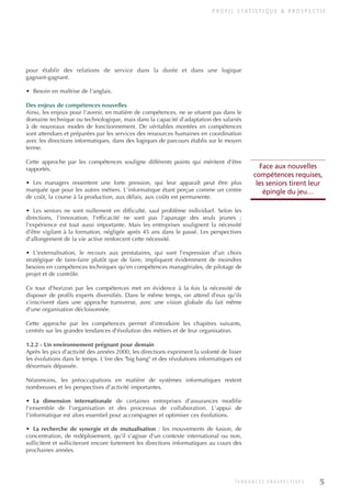P R O F I L S TAT I S T I Q U E & P R O S P E C T I F
5
T E N D A N C E S P R O S P E C T I V E S
pour établir des relations de service dans la durée et dans une logique
gagnant-gagnant.
• Besoin en maîtrise de l'anglais.
Des enjeux de compétences nouvelles
Ainsi, les enjeux pour l'avenir, en matière de compétences, ne se situent pas dans le
domaine technique ou technologique, mais dans la capacité d'adaptation des salariés
à de nouveaux modes de fonctionnement. De véritables montées en compétences
sont attendues et préparées par les services des ressources humaines en coordination
avec les directions informatiques, dans des logiques de parcours établis sur le moyen
terme.
Cette approche par les compétences souligne différents points qui méritent d'être
rapportés.
• Les managers ressentent une forte pression, qui leur apparaît peut être plus
marquée que pour les autres métiers. L'informatique étant perçue comme un centre
de coût, la course à la production, aux délais, aux coûts est permanente.
• Les seniors ne sont nullement en difficulté, sauf problème individuel. Selon les
directions, l'innovation, l'efficacité ne sont pas l'apanage des seuls jeunes ;
l'expérience est tout aussi importante. Mais les entreprises soulignent la nécessité
d'être vigilant à la formation, négligée après 45 ans dans le passé. Les perspectives
d'allongement de la vie active renforcent cette nécessité.
• L'externalisation, le recours aux prestataires, qui sont l'expression d'un choix
stratégique de faire-faire plutôt que de faire, impliquent évidemment de moindres
besoins en compétences techniques qu'en compétences managériales, de pilotage de
projet et de contrôle.
Ce tour d'horizon par les compétences met en évidence à la fois la nécessité de
disposer de profils experts diversifiés. Dans le même temps, on attend d'eux qu'ils
s'inscrivent dans une approche transverse, avec une vision globale du fait même
d'une organisation décloisonnée.
Cette approche par les compétences permet d'introduire les chapitres suivants,
centrés sur les grandes tendances d'évolution des métiers et de leur organisation.
1.2.2 - Un environnement prégnant pour demain
Après les pics d'activité des années 2000, les directions expriment la volonté de lisser
les évolutions dans le temps. L'ère des "big bang" et des révolutions informatiques est
désormais dépassée.
Néanmoins, les préoccupations en matière de systèmes informatiques restent
nombreuses et les perspectives d'activité importantes.
• La dimension internationale de certaines entreprises d'assurances modifie
l'ensemble de l'organisation et des processus de collaboration. L'appui de
l'informatique est alors essentiel pour accompagner et optimiser ces évolutions.
• La recherche de synergie et de mutualisation : les mouvements de fusion, de
concentration, de redéploiement, qu'il s'agisse d'un contexte international ou non,
sollicitent et solliciteront encore fortement les directions informatiques au cours des
prochaines années.
Face aux nouvelles
compétences requises,
les seniors tirent leur
épingle du jeu…
INFORM ET TELECOM_V2.qxp:36PAGES 5/10/09 16:04 Page 5
 