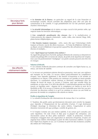 • Le domaine de la finance, en particulier au regard de la crise financière et
économique actuelle, devrait connaître des adaptations pour aller vers plus de
centralisation et de contrôle. Il s'agit probablement de l'un des prochains grands
chantiers informatiques.
• La sécurité informatique est et restera un enjeu crucial et de premier ordre, qui
impacte toutes les fonctions informatiques.
• Une complexité grandissante des réseaux due à la multiplication et
l'interconnexion des supports relationnels : audio, vidéo, sites internet, blogs, SMS,
plates-formes téléphoniques, etc.
• Des besoins toujours nouveaux : enfin, osons dire que l'informatique révèle
toujours un besoin, suscite des désirs nouveaux… A l'instar du téléphone mobile qui,
au départ, servait à téléphoner et qui permet aujourd'hui des utilisations extrêmement
diverses et multiples…
1.2.3 - Quel impact sur l'activité et les métiers ?
Au regard des perspectives d'activité, quelques éléments de consensus se dessinent en
matière de politique RH, en termes de volume, de profils et de répartition de l'emploi,
mais aussi de positionnement "stratégique". Les points suivants peuvent ainsi être mis
en exergue.
Volumes d'effectifs
• Les volumes d'effectifs devraient continuer de connaître une légère baisse ou, au
mieux, une forme de stabilité.
• Le recours aux prestations externes devrait se poursuivre, mais avec une vigilance
très marquée sur les coûts. Ce recours ciblera particulièrement les compétences
d'expert, mais répondra également à des besoins d'acquisition et de montée en
compétences en interne. Cette position est commune aux grandes et moins grandes
structures. La contribution externe diminue et diminuera notablement pour les
charges de travail de masse. Le recours à l'externe, quoi que variable selon les
entreprises, se situe entre 25 et 40% des effectifs. L'externalisation permet aux DSI de
trouver un équilibre entre : disposer de la compétence en interne et avoir de la
flexibilité en RH. Si le recours à l'externe est très confortable pour faire face aux pics
d'activité, les directions veillent à ce qu'il ne constitue en aucun cas une limite au
processus de montée en compétence des salariés en interne.
Profils et répartition de l'emploi
• La volonté d'embaucher des informaticiens de niveaux Bac+5 se confirme.
• Toutefois, des profils autres qu'informaticien devraient venir enrichir les équipes
pour répondre à l'élargissement de leur périmètre d'action. Il s'agit dorénavant
d'intégrer davantage la dimension des autres métiers, l'organisation et autres
domaines transverses tels que juridique, contrôle de gestion, etc.
• Si l'emploi s'oriente vers une relative stabilité, il est certain qu'il connaîtra une
autre répartition. On note d'ores et déjà pour la plupart des entreprises, une
structuration autour de deux pôles seulement : études et production. Certaines
entreprises s'engagent dans une organisation en domaines d'expertise, d'autres ont
organisé leurs métiers informatiques à partir de rôles transverses redéfinis. Ce point
fera l'objet d'un chapitre en soi, car il constitue le point fort des évolutions actuelles
des métiers de l'informatique.
P R O F I L S TAT I S T I Q U E & P R O S P E C T I F
Des effectifs
relativement stables
6 T E N D A N C E S P R O S P E C T I V E S
Des enjeux forts
pour demain
INFORM ET TELECOM_V2.qxp:36PAGES 7/10/09 11:41 Page 6
 