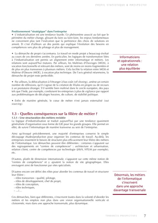 P R O F I L S TAT I S T I Q U E & P R O S P E C T I F
7
T E N D A N C E S P R O S P E C T I V E S
Positionnement "stratégique" dans l'entreprise
• L'industrialisation est une tendance lourde. Ce phénomène associé au fait que le
périmètre du métier change, glissant du faire au faire-faire, les enjeux fondamentaux
ne concernent plus tant l'exécution que la pertinence des choix de solutions en
amont. Et c'est d'ailleurs un des points qui explique l'évolution des besoins en
compétences vers plus de pilotage et plus de management.
• La démarche de projet s'accentuera. Le travail en mode projet a beaucoup évolué
au cours de ces dernières années. En particulier, les logiques de transformation liées
à l'industrialisation ont permis un alignement entre informatique et métiers. Les
relations sont aujourd'hui matures. Par ailleurs, les Maîtrises d'Ouvrages (MOA), à
vocation fonctionnelle et relevant des métiers, sont de moins en moins fragmentées et
de plus en plus transverses à plusieurs métiers. Cela facilite la relation entre MOA et
Maîtrise d'Oeuvre (MOE), à vocation plus technique. De l'avis général néanmoins, la
démarche de projet reste perfectible.
• Par ailleurs, la délocalisation à l'étranger à bas coût (off shoring), amène un certain
nombre de réflexions, qu'il s'agisse de la création de filiales en propre ou de recours
à un prestataire étranger. S'il semble bien maîtrisé dans le cercle européen, des pays
tels que l'Inde, par exemple, conduisent les entreprises à plus de vigilance par rapport
aux problématiques de décalages horaires, de culture, de stabilité politique.
• Enfin de manière générale, le cœur de métier n'est jamais externalisé (out
sourcing).
1.3 - Quelles conséquences sur la filière de métier ?
1.3.1 - Une structuration des métiers revisitée
La logique d'industrialisation se traduit aujourd'hui par une tendance quasiment
généralisée d'organisation sous forme de GIE pour les grands groupes. Elle permet en
effet, de suivre l'informatique de manière transverse au sein de l'entreprise.
Ainsi qu'évoqué précédemment, une majorité d'entreprises conserve le simple
découpage études/production pour organiser les contenus de travail. Au-delà, les
entreprises ressentent le besoin de structurer plus efficacement leur filière des métiers
de l'informatique. Les démarches peuvent être différentes : certaines s'appuient sur
des regroupements en "centres de compétences" : architecture et urbanisation,
relation client, centre de compétences par technologie (JAVA, HTLM par exemple),
etc.
D'autres, plutôt de dimension internationale, s'appuient sur cette même notion de
"centres de compétences" et y ajoutent la notion de site géographique. Elles
envisagent ainsi de fonctionner par sites spécialisés.
D'autres encore ont défini des rôles pour aborder les contenus de travail et structurer
leur filière :
- rôles transverses : qualité, pilotage,
- rôles de développement, chef de projet,
- rôles de conception,
- rôles techniques,
- …/…
Ces démarches, bien que différentes, s'inscrivent toutes dans la volonté d'aborder les
métiers et les emplois non plus dans une vision organisationnelle verticale et
cloisonnée, mais dans une approche transversale, plus dynamique.
Désormais, les métiers
de l'informatique
s'inscrivent
dans une approche
davantage transversale
Informaticiens
et opérationnels :
une relation
plus équilibrée
INFORM ET TELECOM_V2.qxp:36PAGES 5/10/09 16:04 Page 7
 