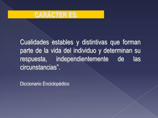 Cualidades estables y distintivas que forman
parte de la vida del individuo y determinan su
respuesta, independientemente de las
circunstancias”.
Diccionario Enciclopédico
CARÁCTER ES:
 