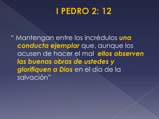 “ Mantengan entre los incrédulos una
conducta ejemplar que, aunque los
acusen de hacer el mal, ellos observen
las buenas obras de ustedes y
glorifiquen a Dios en el día de la
salvación”
 