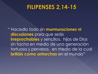 “ Hacedlo todo sin murmuraciones ni
discusiones para que seáis
irreprochables y sencillos, hijos de Dios
sin tacha en medio de una generación
tortuosa y perversa, en medio de la cual
brilláis como antorchas en el mundo”
 