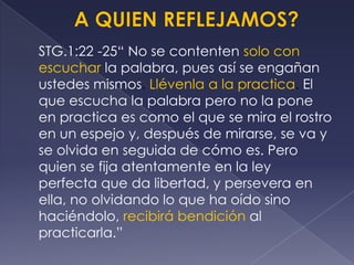 STG.1:22 -25“ No se contenten solo con
escuchar la palabra, pues así se engañan
ustedes mismos. Llévenla a la practica. El
que escucha la palabra pero no la pone
en practica es como el que se mira el rostro
en un espejo y, después de mirarse, se va y
se olvida en seguida de cómo es. Pero
quien se fija atentamente en la ley
perfecta que da libertad, y persevera en
ella, no olvidando lo que ha oído sino
haciéndolo, recibirá bendición al
practicarla.”
 
