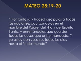 “ Por tanto id y haced discípulos a todas
las naciones, bautizándolos en el
nombre del Padre, del Hijo y del Espíritu
Santo, y ensenándoles que guarden
todas las cosas que os he mandado. Y
yo estoy con vosotros todos los días
hasta el fin del mundo”
 