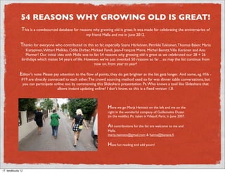 54 REASONS WHY GROWING OLD IS GREAT!
                  This is a cowdsourced database for reasons why growing old is great. It was made for celebrating the anniversaries of
                                                          my friend Malla and me in June 2012.

              Thanks for everyone who contributed to this so far, especially Saana Härkönen, Petrikki Tukiainen, Thomas Baker, Maria
              Karppinen,Valtteri Melkko, Odile Ehrbar, Mickael Fandi, Jean-François Maire, Michel Beretz,Ville Keränen, Ibrahim Oda
              and Anu Manner! Our initial idea with Malla was to list 54 reasons why growing old is great as we celebrated our 28 +
             26 birthdays which makes 54 years of life. However, we've just invented 50 reasons so far…so may the list continue from
                                                           now on, from year to year!

              Editor's note: Please pay attention to the ﬂow of points, they do get brighter as the list gets longer. And some, eg. #16 -
                  #19 are directly connected to each other. The crowd sourcing method used so far was dinner table conversations, but
                   you can participate online too by commenting this Slideshare presentation. Ps. Who knows a tool like Slideshare that
                                         allows instant updating online? I don't know, so this is a ﬁxed version 1.0.



                                                                       Here we go: Marja Heinistö on the left and me on the
                                                                       right in the wonderful company of Guillemette Duzan
                                                                       (in the middle). Pic taken in Villejuif, Paris, in June 2007.

                                                                       All contributions for the list are welcome to me and
                                                                       Malla.
                                                                       marja.heinisto@gmail.com & henna@banana.ﬁ

                                                                       Have fun reading and add yours!



19. elokuuta 12
 