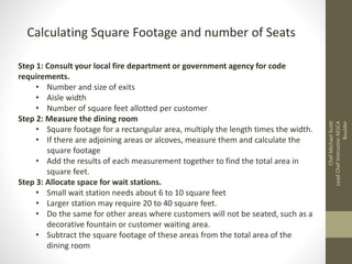 Step 1: Consult your local fire department or government agency for code
requirements.
• Number and size of exits
• Aisle width
• Number of square feet allotted per customer
Step 2: Measure the dining room
• Square footage for a rectangular area, multiply the length times the width.
• If there are adjoining areas or alcoves, measure them and calculate the
square footage
• Add the results of each measurement together to find the total area in
square feet.
Step 3: Allocate space for wait stations.
• Small wait station needs about 6 to 10 square feet
• Larger station may require 20 to 40 square feet.
• Do the same for other areas where customers will not be seated, such as a
decorative fountain or customer waiting area.
• Subtract the square footage of these areas from the total area of the
dining room
Calculating Square Footage and number of Seats
ChefMichaelScott
LeadChefInstructorAESCA
Boulder
 
