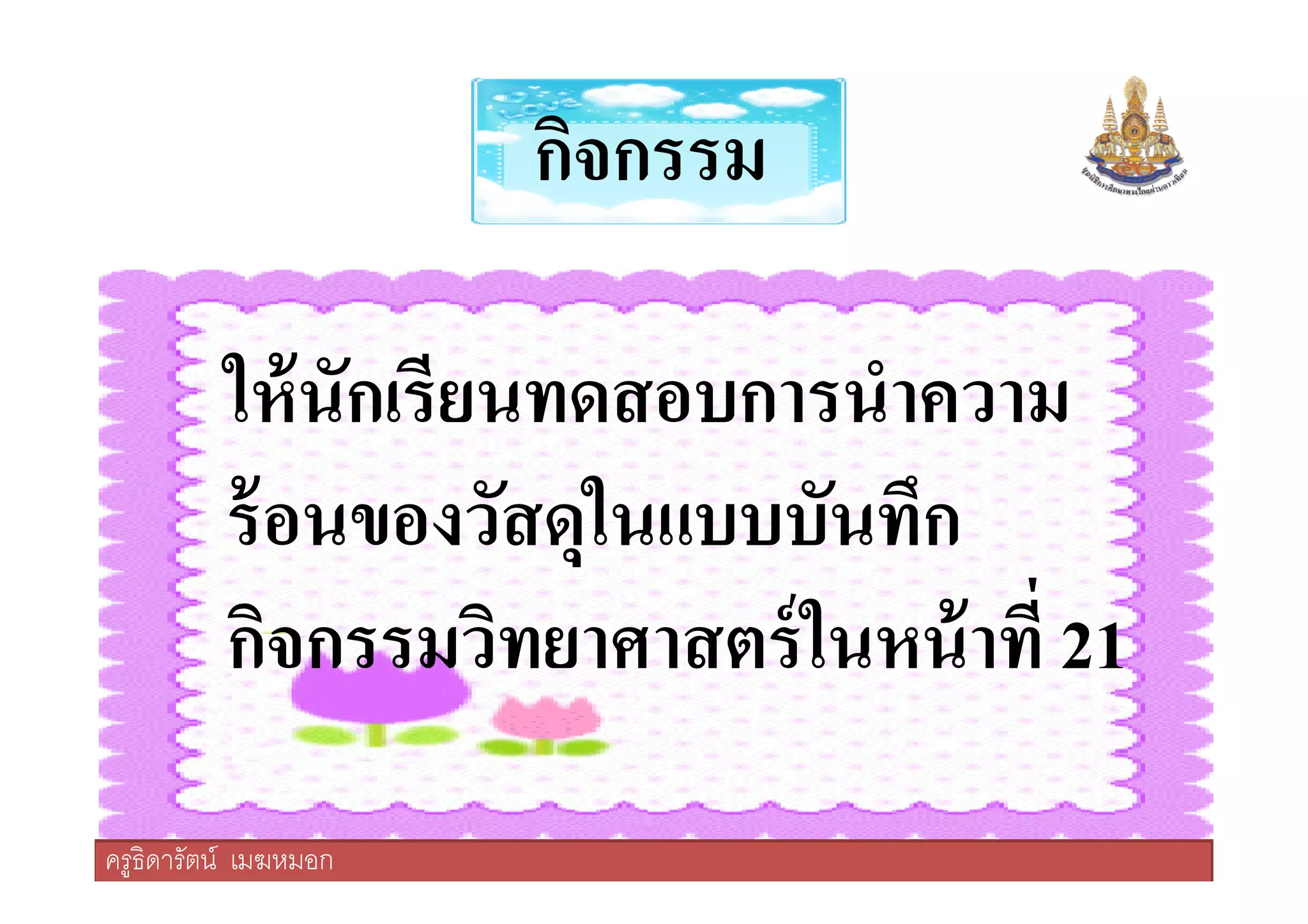 กิจกรรม
ให้นักเรียนทดสอบการนําความ
ร้อนของวัสดุในแบบบันทึก
ครูธิดารัตน์ เมฆหมอก
ให้นักเรียนทดสอบการนําความ
ร้อนของวัสดุในแบบบันทึก
กิจกรรมวิทยาศาสตร์ในหน้าที 21
ครูธิดารัตน์ เมฆหมอก
 