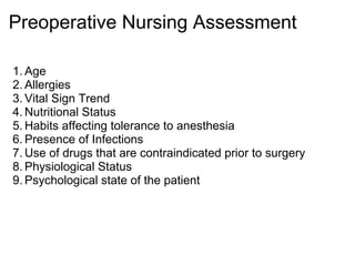 Preoperative Nursing Assessment

1. Age
2. Allergies
3. Vital Sign Trend
4. Nutritional Status
5. Habits affecting tolerance to anesthesia
6. Presence of Infections
7. Use of drugs that are contraindicated prior to surgery
8. Physiological Status
9. Psychological state of the patient
 
