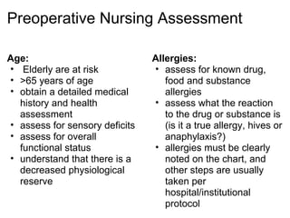 Preoperative Nursing Assessment

Age:                            Allergies:
• Elderly are at risk           • assess for known drug,
• >65 years of age                 food and substance
• obtain a detailed medical        allergies
  history and health            • assess what the reaction
  assessment                       to the drug or substance is
• assess for sensory deficits      (is it a true allergy, hives or
• assess for overall               anaphylaxis?)
  functional status             • allergies must be clearly
• understand that there is a       noted on the chart, and
  decreased physiological          other steps are usually
  reserve                          taken per
                                   hospital/institutional
                                   protocol
 