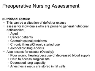 Preoperative Nursing Assessment

Nutritional Status:
• This can be a situation of deficit or excess
• assess for individuals who are prone to general nutritional
  deficiencies:
   o Aged
   o Cancer patients
   o Gastrointestinal problems
   o Chronic illness/Chronic steriod use
   o Alcoholics/Drug Addicts
• Also assess for excess (Obesity):
   o Poor wound healing because of decreased blood supply
   o Hard to access surgical site
   o Decreased lung capacity
   o Anesthesia meds are stored in fat cells
 